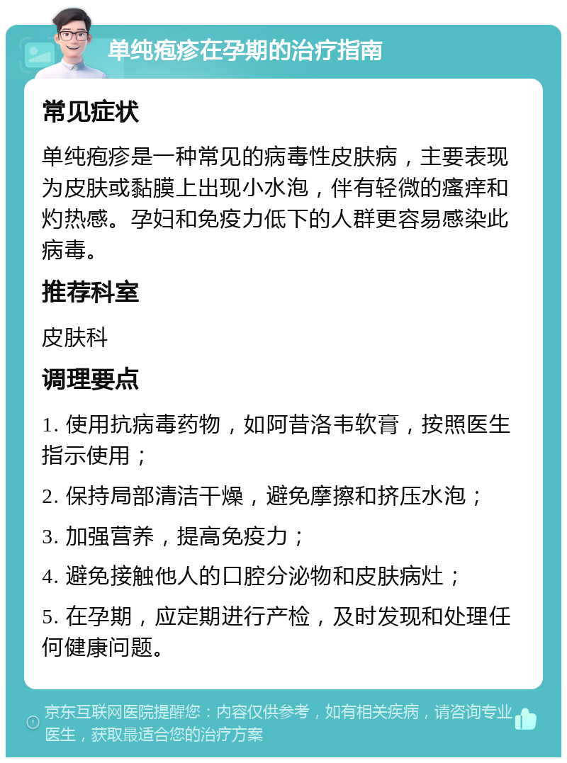 单纯疱疹在孕期的治疗指南 常见症状 单纯疱疹是一种常见的病毒性皮肤病，主要表现为皮肤或黏膜上出现小水泡，伴有轻微的瘙痒和灼热感。孕妇和免疫力低下的人群更容易感染此病毒。 推荐科室 皮肤科 调理要点 1. 使用抗病毒药物，如阿昔洛韦软膏，按照医生指示使用； 2. 保持局部清洁干燥，避免摩擦和挤压水泡； 3. 加强营养，提高免疫力； 4. 避免接触他人的口腔分泌物和皮肤病灶； 5. 在孕期，应定期进行产检，及时发现和处理任何健康问题。