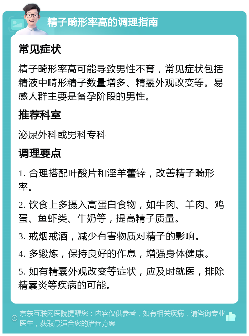 精子畸形率高的调理指南 常见症状 精子畸形率高可能导致男性不育，常见症状包括精液中畸形精子数量增多、精囊外观改变等。易感人群主要是备孕阶段的男性。 推荐科室 泌尿外科或男科专科 调理要点 1. 合理搭配叶酸片和淫羊藿锌，改善精子畸形率。 2. 饮食上多摄入高蛋白食物，如牛肉、羊肉、鸡蛋、鱼虾类、牛奶等，提高精子质量。 3. 戒烟戒酒，减少有害物质对精子的影响。 4. 多锻炼，保持良好的作息，增强身体健康。 5. 如有精囊外观改变等症状，应及时就医，排除精囊炎等疾病的可能。