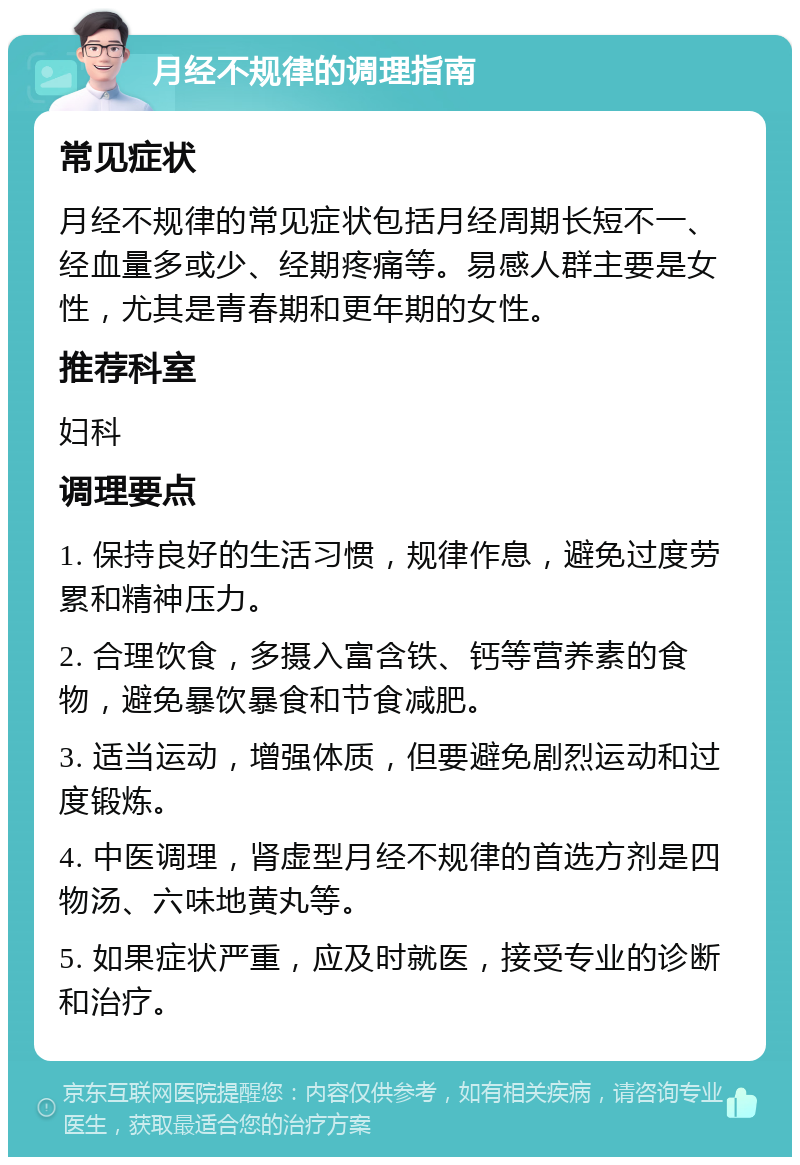 月经不规律的调理指南 常见症状 月经不规律的常见症状包括月经周期长短不一、经血量多或少、经期疼痛等。易感人群主要是女性，尤其是青春期和更年期的女性。 推荐科室 妇科 调理要点 1. 保持良好的生活习惯，规律作息，避免过度劳累和精神压力。 2. 合理饮食，多摄入富含铁、钙等营养素的食物，避免暴饮暴食和节食减肥。 3. 适当运动，增强体质，但要避免剧烈运动和过度锻炼。 4. 中医调理，肾虚型月经不规律的首选方剂是四物汤、六味地黄丸等。 5. 如果症状严重，应及时就医，接受专业的诊断和治疗。