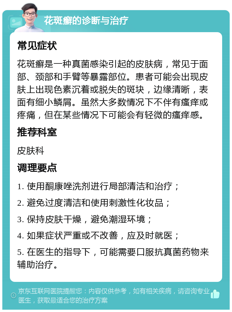 花斑癣的诊断与治疗 常见症状 花斑癣是一种真菌感染引起的皮肤病，常见于面部、颈部和手臂等暴露部位。患者可能会出现皮肤上出现色素沉着或脱失的斑块，边缘清晰，表面有细小鳞屑。虽然大多数情况下不伴有瘙痒或疼痛，但在某些情况下可能会有轻微的瘙痒感。 推荐科室 皮肤科 调理要点 1. 使用酮康唑洗剂进行局部清洁和治疗； 2. 避免过度清洁和使用刺激性化妆品； 3. 保持皮肤干燥，避免潮湿环境； 4. 如果症状严重或不改善，应及时就医； 5. 在医生的指导下，可能需要口服抗真菌药物来辅助治疗。