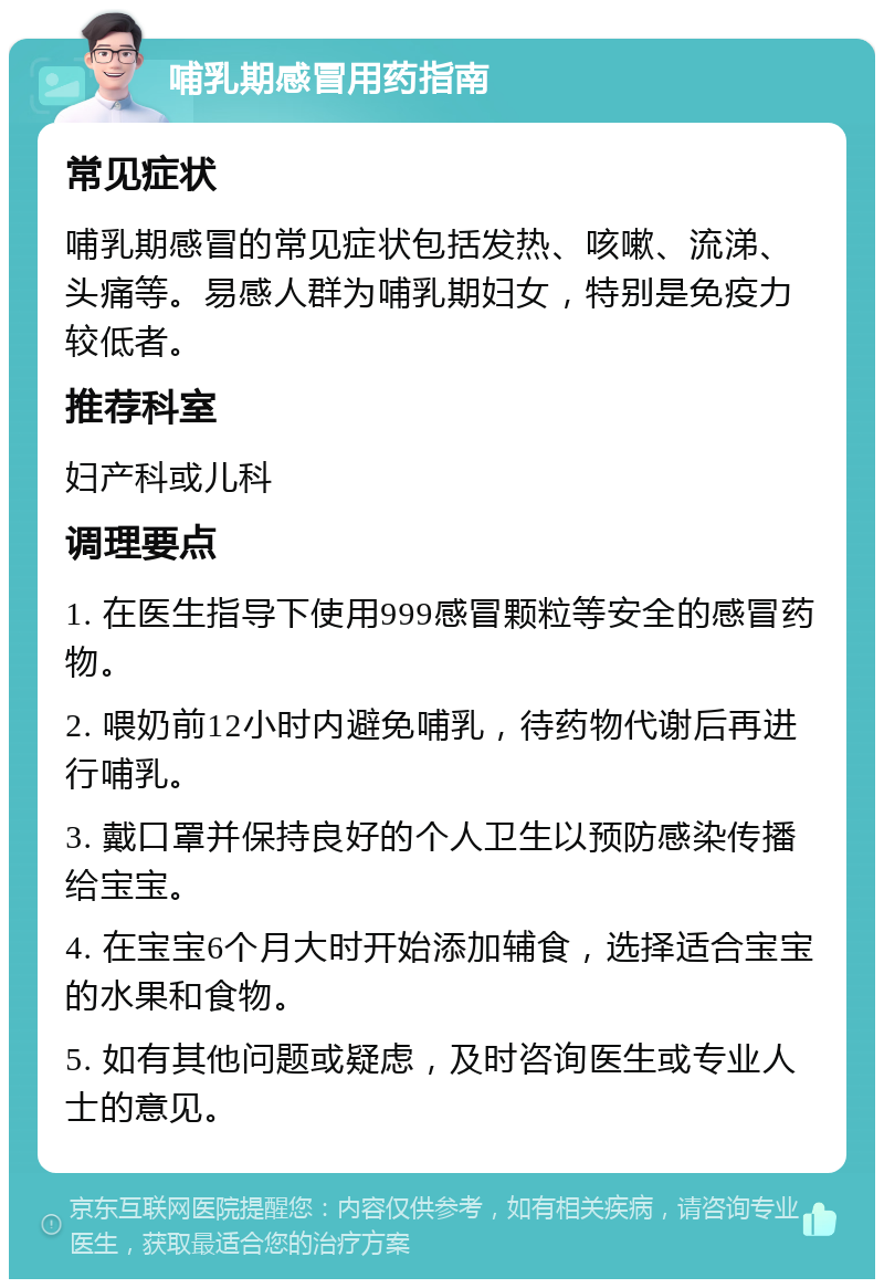 哺乳期感冒用药指南 常见症状 哺乳期感冒的常见症状包括发热、咳嗽、流涕、头痛等。易感人群为哺乳期妇女，特别是免疫力较低者。 推荐科室 妇产科或儿科 调理要点 1. 在医生指导下使用999感冒颗粒等安全的感冒药物。 2. 喂奶前12小时内避免哺乳，待药物代谢后再进行哺乳。 3. 戴口罩并保持良好的个人卫生以预防感染传播给宝宝。 4. 在宝宝6个月大时开始添加辅食，选择适合宝宝的水果和食物。 5. 如有其他问题或疑虑，及时咨询医生或专业人士的意见。