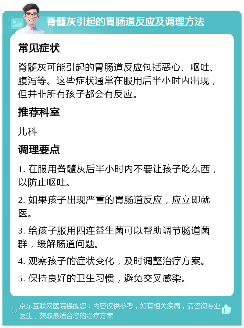 脊髓灰引起的胃肠道反应及调理方法 常见症状 脊髓灰可能引起的胃肠道反应包括恶心、呕吐、腹泻等。这些症状通常在服用后半小时内出现，但并非所有孩子都会有反应。 推荐科室 儿科 调理要点 1. 在服用脊髓灰后半小时内不要让孩子吃东西，以防止呕吐。 2. 如果孩子出现严重的胃肠道反应，应立即就医。 3. 给孩子服用四连益生菌可以帮助调节肠道菌群，缓解肠道问题。 4. 观察孩子的症状变化，及时调整治疗方案。 5. 保持良好的卫生习惯，避免交叉感染。