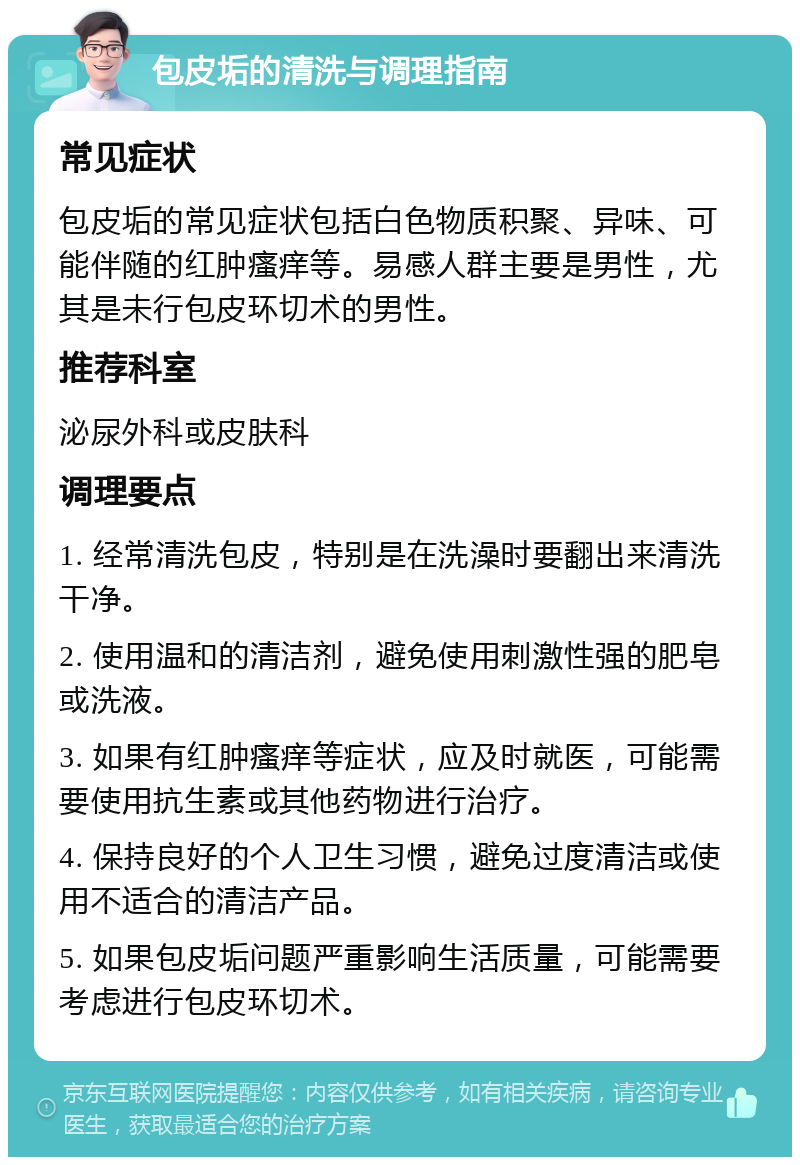 包皮垢的清洗与调理指南 常见症状 包皮垢的常见症状包括白色物质积聚、异味、可能伴随的红肿瘙痒等。易感人群主要是男性，尤其是未行包皮环切术的男性。 推荐科室 泌尿外科或皮肤科 调理要点 1. 经常清洗包皮，特别是在洗澡时要翻出来清洗干净。 2. 使用温和的清洁剂，避免使用刺激性强的肥皂或洗液。 3. 如果有红肿瘙痒等症状，应及时就医，可能需要使用抗生素或其他药物进行治疗。 4. 保持良好的个人卫生习惯，避免过度清洁或使用不适合的清洁产品。 5. 如果包皮垢问题严重影响生活质量，可能需要考虑进行包皮环切术。