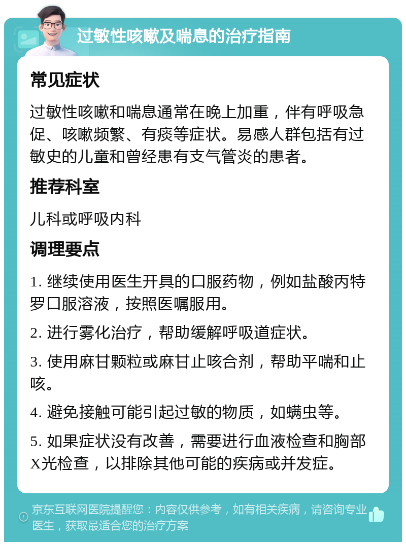 过敏性咳嗽及喘息的治疗指南 常见症状 过敏性咳嗽和喘息通常在晚上加重，伴有呼吸急促、咳嗽频繁、有痰等症状。易感人群包括有过敏史的儿童和曾经患有支气管炎的患者。 推荐科室 儿科或呼吸内科 调理要点 1. 继续使用医生开具的口服药物，例如盐酸丙特罗口服溶液，按照医嘱服用。 2. 进行雾化治疗，帮助缓解呼吸道症状。 3. 使用麻甘颗粒或麻甘止咳合剂，帮助平喘和止咳。 4. 避免接触可能引起过敏的物质，如螨虫等。 5. 如果症状没有改善，需要进行血液检查和胸部X光检查，以排除其他可能的疾病或并发症。