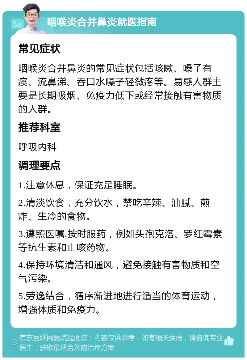 咽喉炎合并鼻炎就医指南 常见症状 咽喉炎合并鼻炎的常见症状包括咳嗽、嗓子有痰、流鼻涕、吞口水嗓子轻微疼等。易感人群主要是长期吸烟、免疫力低下或经常接触有害物质的人群。 推荐科室 呼吸内科 调理要点 1.注意休息，保证充足睡眠。 2.清淡饮食，充分饮水，禁吃辛辣、油腻、煎炸、生冷的食物。 3.遵照医嘱,按时服药，例如头孢克洛、罗红霉素等抗生素和止咳药物。 4.保持环境清洁和通风，避免接触有害物质和空气污染。 5.劳逸结合，循序渐进地进行适当的体育运动，增强体质和免疫力。