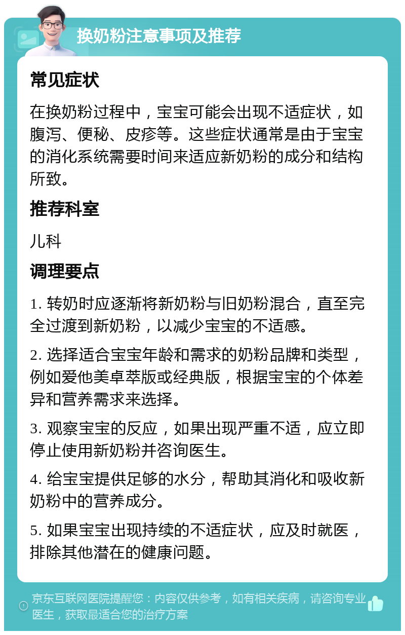 换奶粉注意事项及推荐 常见症状 在换奶粉过程中，宝宝可能会出现不适症状，如腹泻、便秘、皮疹等。这些症状通常是由于宝宝的消化系统需要时间来适应新奶粉的成分和结构所致。 推荐科室 儿科 调理要点 1. 转奶时应逐渐将新奶粉与旧奶粉混合，直至完全过渡到新奶粉，以减少宝宝的不适感。 2. 选择适合宝宝年龄和需求的奶粉品牌和类型，例如爱他美卓萃版或经典版，根据宝宝的个体差异和营养需求来选择。 3. 观察宝宝的反应，如果出现严重不适，应立即停止使用新奶粉并咨询医生。 4. 给宝宝提供足够的水分，帮助其消化和吸收新奶粉中的营养成分。 5. 如果宝宝出现持续的不适症状，应及时就医，排除其他潜在的健康问题。