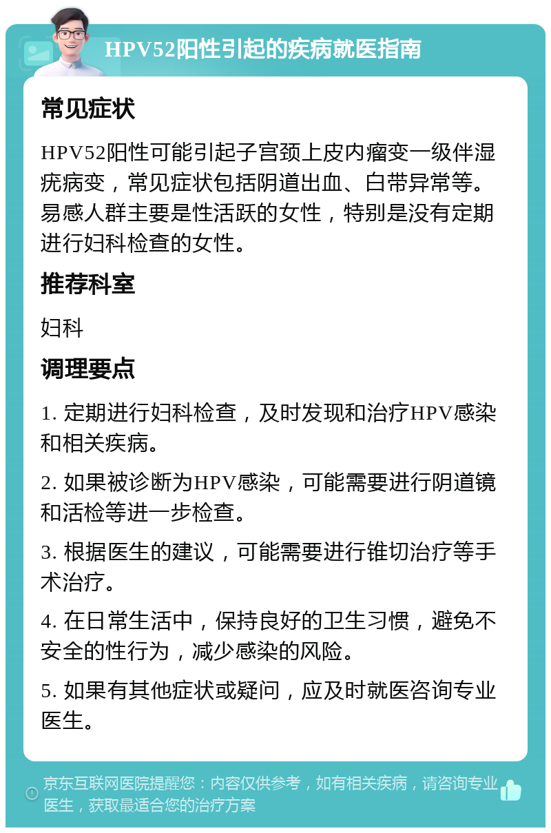 HPV52阳性引起的疾病就医指南 常见症状 HPV52阳性可能引起子宫颈上皮内瘤变一级伴湿疣病变，常见症状包括阴道出血、白带异常等。易感人群主要是性活跃的女性，特别是没有定期进行妇科检查的女性。 推荐科室 妇科 调理要点 1. 定期进行妇科检查，及时发现和治疗HPV感染和相关疾病。 2. 如果被诊断为HPV感染，可能需要进行阴道镜和活检等进一步检查。 3. 根据医生的建议，可能需要进行锥切治疗等手术治疗。 4. 在日常生活中，保持良好的卫生习惯，避免不安全的性行为，减少感染的风险。 5. 如果有其他症状或疑问，应及时就医咨询专业医生。