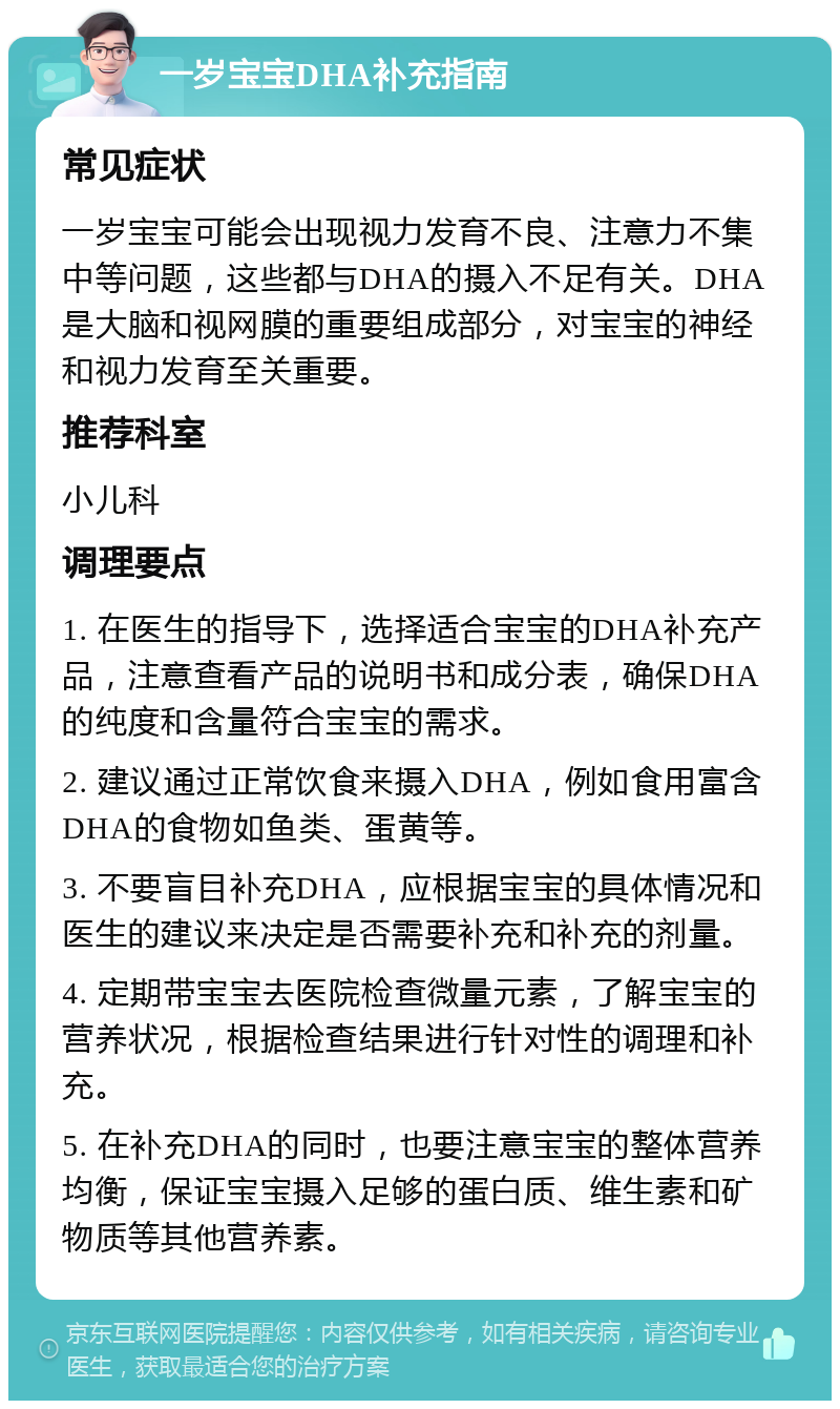 一岁宝宝DHA补充指南 常见症状 一岁宝宝可能会出现视力发育不良、注意力不集中等问题，这些都与DHA的摄入不足有关。DHA是大脑和视网膜的重要组成部分，对宝宝的神经和视力发育至关重要。 推荐科室 小儿科 调理要点 1. 在医生的指导下，选择适合宝宝的DHA补充产品，注意查看产品的说明书和成分表，确保DHA的纯度和含量符合宝宝的需求。 2. 建议通过正常饮食来摄入DHA，例如食用富含DHA的食物如鱼类、蛋黄等。 3. 不要盲目补充DHA，应根据宝宝的具体情况和医生的建议来决定是否需要补充和补充的剂量。 4. 定期带宝宝去医院检查微量元素，了解宝宝的营养状况，根据检查结果进行针对性的调理和补充。 5. 在补充DHA的同时，也要注意宝宝的整体营养均衡，保证宝宝摄入足够的蛋白质、维生素和矿物质等其他营养素。