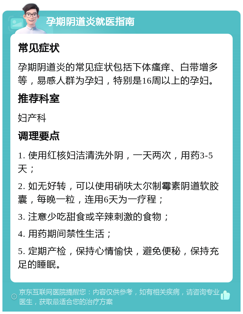 孕期阴道炎就医指南 常见症状 孕期阴道炎的常见症状包括下体瘙痒、白带增多等，易感人群为孕妇，特别是16周以上的孕妇。 推荐科室 妇产科 调理要点 1. 使用红核妇洁清洗外阴，一天两次，用药3-5天； 2. 如无好转，可以使用硝呋太尔制霉素阴道软胶囊，每晚一粒，连用6天为一疗程； 3. 注意少吃甜食或辛辣刺激的食物； 4. 用药期间禁性生活； 5. 定期产检，保持心情愉快，避免便秘，保持充足的睡眠。