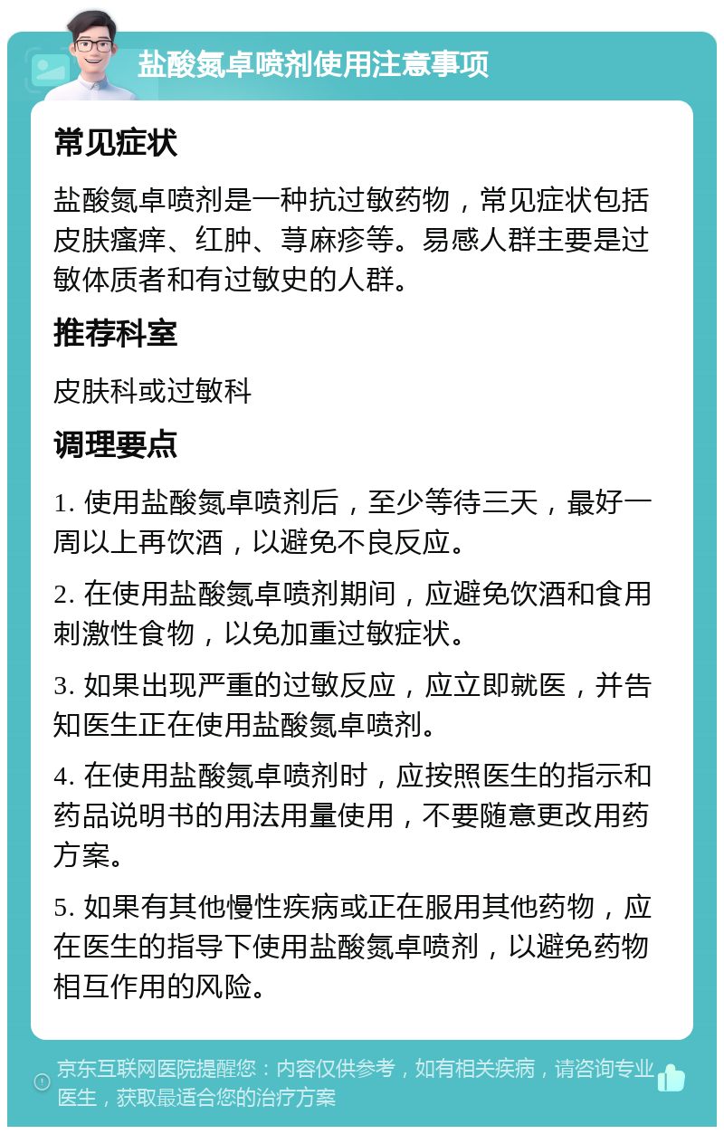 盐酸氮卓喷剂使用注意事项 常见症状 盐酸氮卓喷剂是一种抗过敏药物，常见症状包括皮肤瘙痒、红肿、荨麻疹等。易感人群主要是过敏体质者和有过敏史的人群。 推荐科室 皮肤科或过敏科 调理要点 1. 使用盐酸氮卓喷剂后，至少等待三天，最好一周以上再饮酒，以避免不良反应。 2. 在使用盐酸氮卓喷剂期间，应避免饮酒和食用刺激性食物，以免加重过敏症状。 3. 如果出现严重的过敏反应，应立即就医，并告知医生正在使用盐酸氮卓喷剂。 4. 在使用盐酸氮卓喷剂时，应按照医生的指示和药品说明书的用法用量使用，不要随意更改用药方案。 5. 如果有其他慢性疾病或正在服用其他药物，应在医生的指导下使用盐酸氮卓喷剂，以避免药物相互作用的风险。