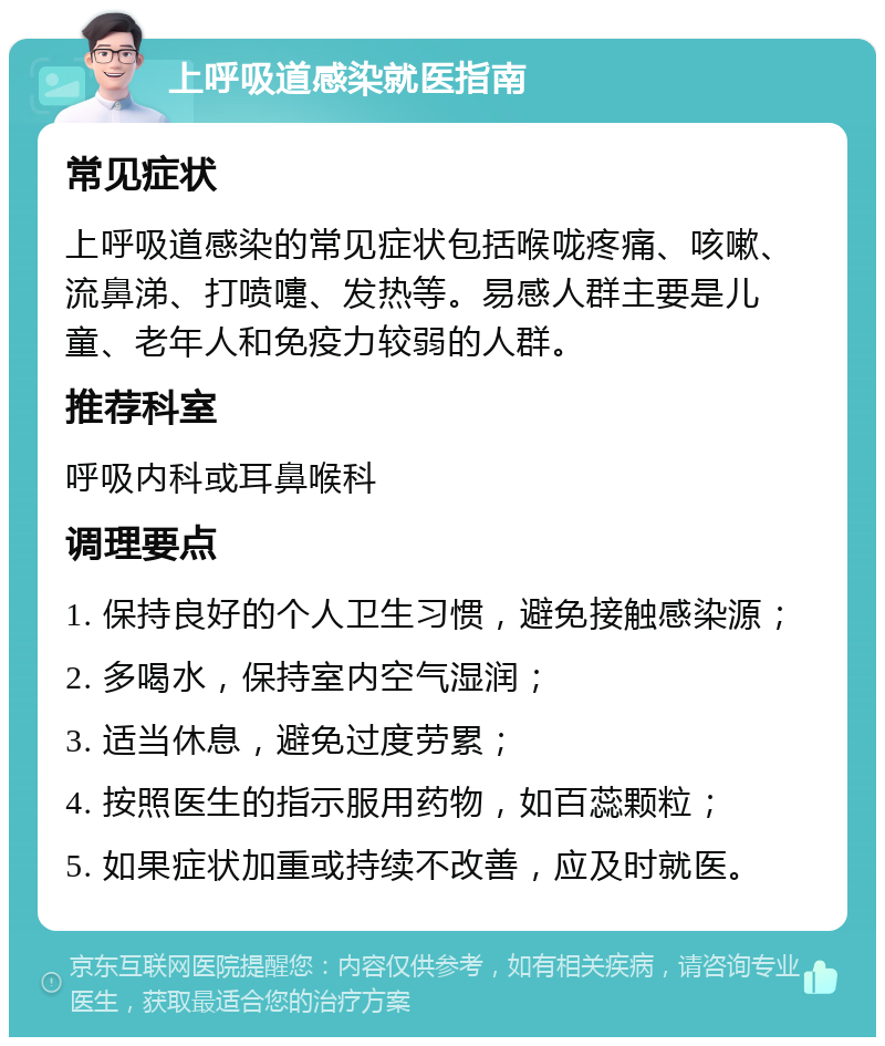 上呼吸道感染就医指南 常见症状 上呼吸道感染的常见症状包括喉咙疼痛、咳嗽、流鼻涕、打喷嚏、发热等。易感人群主要是儿童、老年人和免疫力较弱的人群。 推荐科室 呼吸内科或耳鼻喉科 调理要点 1. 保持良好的个人卫生习惯，避免接触感染源； 2. 多喝水，保持室内空气湿润； 3. 适当休息，避免过度劳累； 4. 按照医生的指示服用药物，如百蕊颗粒； 5. 如果症状加重或持续不改善，应及时就医。