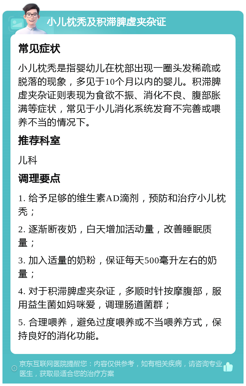 小儿枕秃及积滞脾虚夹杂证 常见症状 小儿枕秃是指婴幼儿在枕部出现一圈头发稀疏或脱落的现象，多见于10个月以内的婴儿。积滞脾虚夹杂证则表现为食欲不振、消化不良、腹部胀满等症状，常见于小儿消化系统发育不完善或喂养不当的情况下。 推荐科室 儿科 调理要点 1. 给予足够的维生素AD滴剂，预防和治疗小儿枕秃； 2. 逐渐断夜奶，白天增加活动量，改善睡眠质量； 3. 加入适量的奶粉，保证每天500毫升左右的奶量； 4. 对于积滞脾虚夹杂证，多顺时针按摩腹部，服用益生菌如妈咪爱，调理肠道菌群； 5. 合理喂养，避免过度喂养或不当喂养方式，保持良好的消化功能。