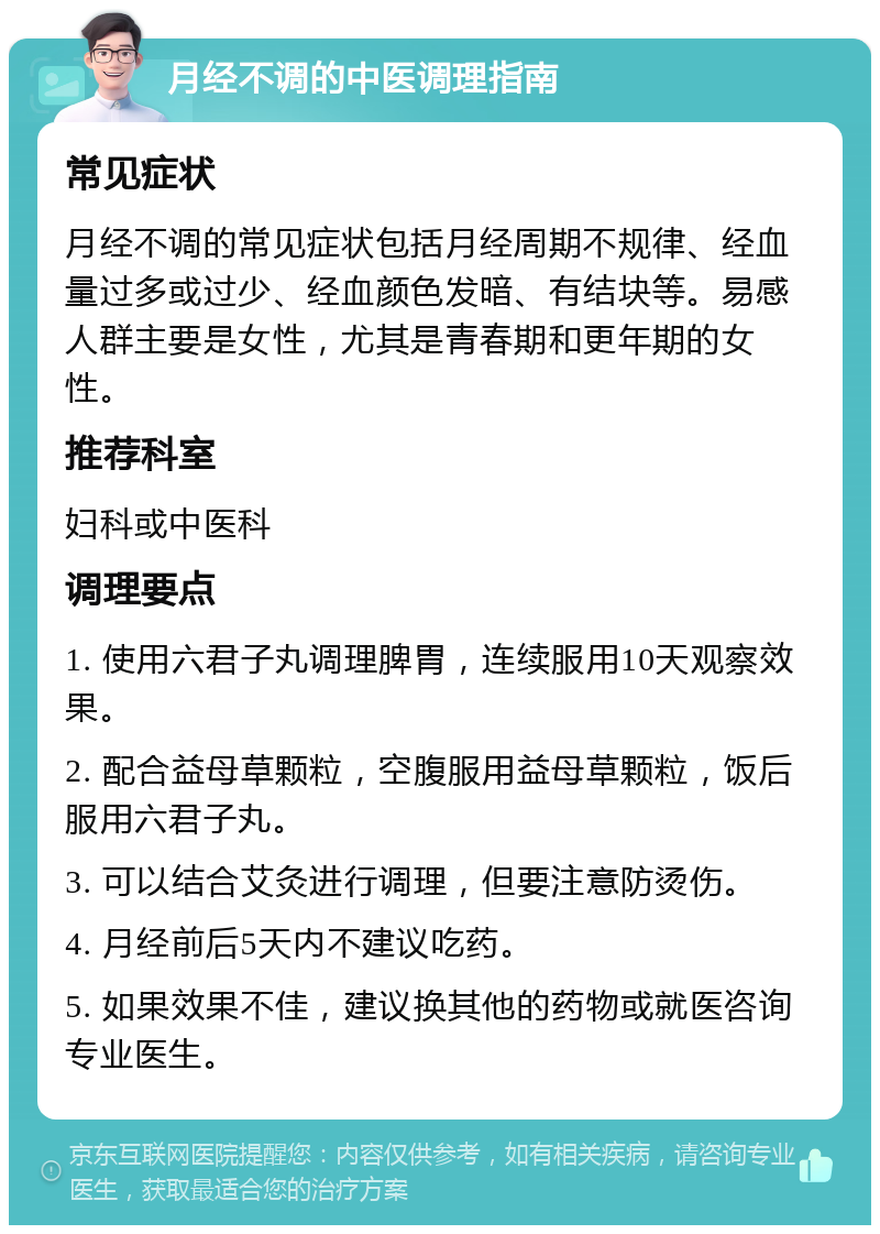 月经不调的中医调理指南 常见症状 月经不调的常见症状包括月经周期不规律、经血量过多或过少、经血颜色发暗、有结块等。易感人群主要是女性，尤其是青春期和更年期的女性。 推荐科室 妇科或中医科 调理要点 1. 使用六君子丸调理脾胃，连续服用10天观察效果。 2. 配合益母草颗粒，空腹服用益母草颗粒，饭后服用六君子丸。 3. 可以结合艾灸进行调理，但要注意防烫伤。 4. 月经前后5天内不建议吃药。 5. 如果效果不佳，建议换其他的药物或就医咨询专业医生。