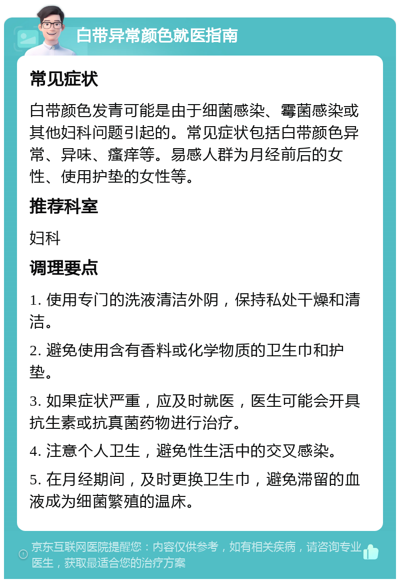 白带异常颜色就医指南 常见症状 白带颜色发青可能是由于细菌感染、霉菌感染或其他妇科问题引起的。常见症状包括白带颜色异常、异味、瘙痒等。易感人群为月经前后的女性、使用护垫的女性等。 推荐科室 妇科 调理要点 1. 使用专门的洗液清洁外阴，保持私处干燥和清洁。 2. 避免使用含有香料或化学物质的卫生巾和护垫。 3. 如果症状严重，应及时就医，医生可能会开具抗生素或抗真菌药物进行治疗。 4. 注意个人卫生，避免性生活中的交叉感染。 5. 在月经期间，及时更换卫生巾，避免滞留的血液成为细菌繁殖的温床。