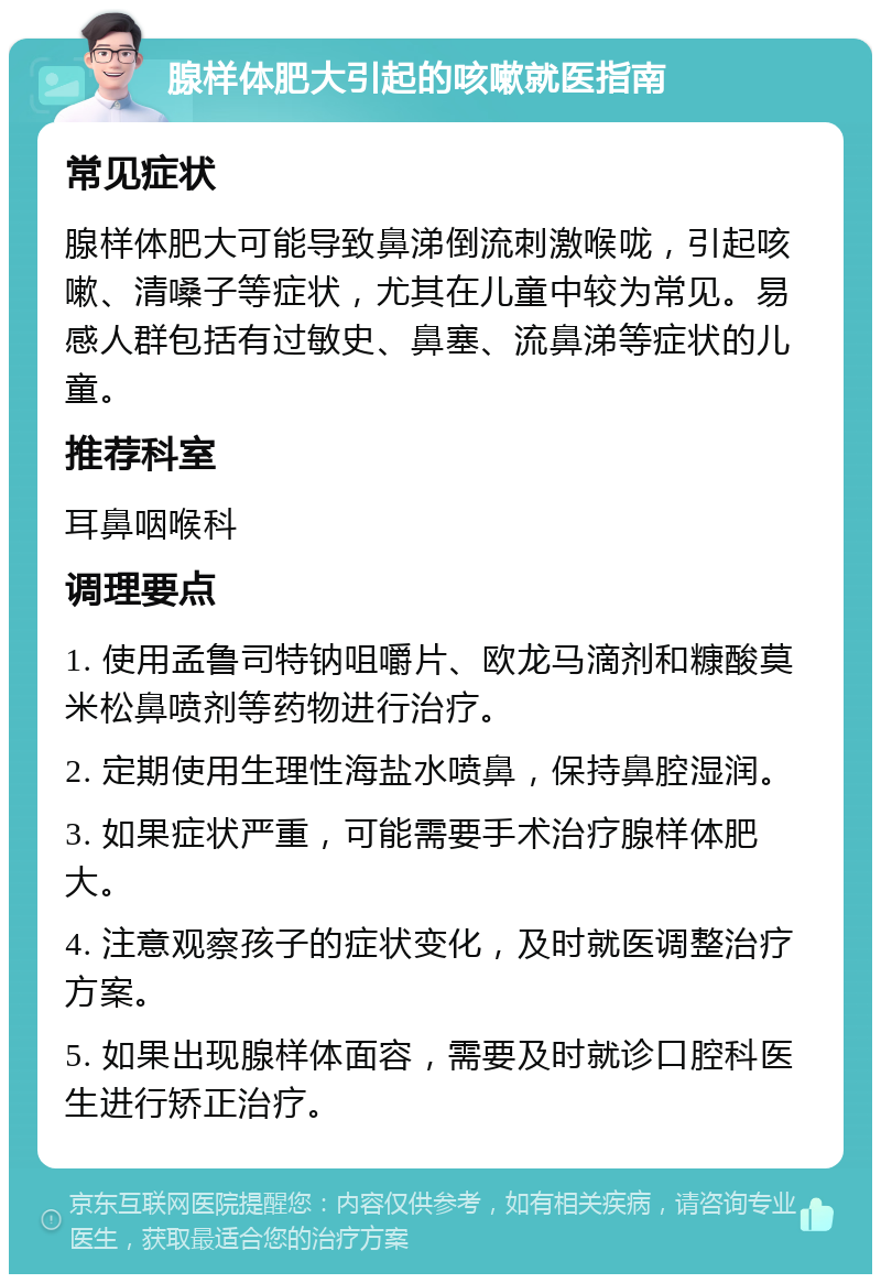 腺样体肥大引起的咳嗽就医指南 常见症状 腺样体肥大可能导致鼻涕倒流刺激喉咙，引起咳嗽、清嗓子等症状，尤其在儿童中较为常见。易感人群包括有过敏史、鼻塞、流鼻涕等症状的儿童。 推荐科室 耳鼻咽喉科 调理要点 1. 使用孟鲁司特钠咀嚼片、欧龙马滴剂和糠酸莫米松鼻喷剂等药物进行治疗。 2. 定期使用生理性海盐水喷鼻，保持鼻腔湿润。 3. 如果症状严重，可能需要手术治疗腺样体肥大。 4. 注意观察孩子的症状变化，及时就医调整治疗方案。 5. 如果出现腺样体面容，需要及时就诊口腔科医生进行矫正治疗。