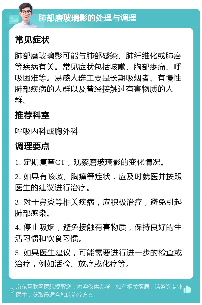 肺部磨玻璃影的处理与调理 常见症状 肺部磨玻璃影可能与肺部感染、肺纤维化或肺癌等疾病有关。常见症状包括咳嗽、胸部疼痛、呼吸困难等。易感人群主要是长期吸烟者、有慢性肺部疾病的人群以及曾经接触过有害物质的人群。 推荐科室 呼吸内科或胸外科 调理要点 1. 定期复查CT，观察磨玻璃影的变化情况。 2. 如果有咳嗽、胸痛等症状，应及时就医并按照医生的建议进行治疗。 3. 对于鼻炎等相关疾病，应积极治疗，避免引起肺部感染。 4. 停止吸烟，避免接触有害物质，保持良好的生活习惯和饮食习惯。 5. 如果医生建议，可能需要进行进一步的检查或治疗，例如活检、放疗或化疗等。