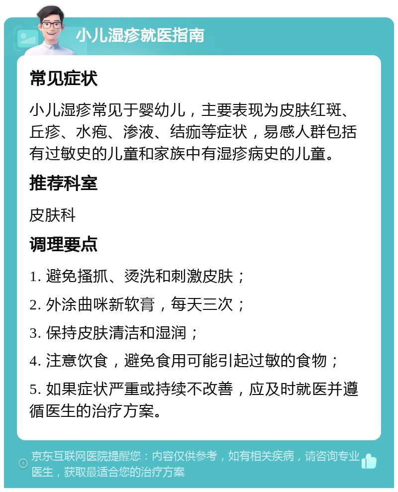 小儿湿疹就医指南 常见症状 小儿湿疹常见于婴幼儿，主要表现为皮肤红斑、丘疹、水疱、渗液、结痂等症状，易感人群包括有过敏史的儿童和家族中有湿疹病史的儿童。 推荐科室 皮肤科 调理要点 1. 避免搔抓、烫洗和刺激皮肤； 2. 外涂曲咪新软膏，每天三次； 3. 保持皮肤清洁和湿润； 4. 注意饮食，避免食用可能引起过敏的食物； 5. 如果症状严重或持续不改善，应及时就医并遵循医生的治疗方案。