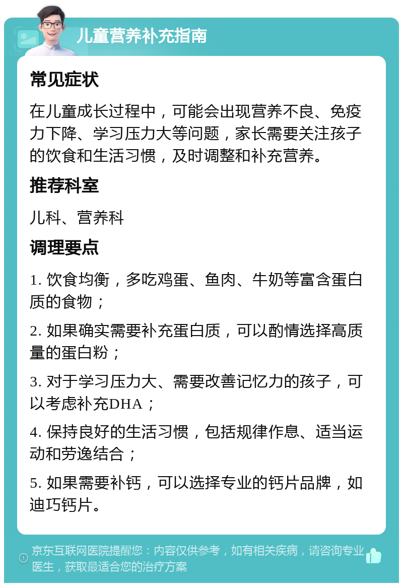 儿童营养补充指南 常见症状 在儿童成长过程中，可能会出现营养不良、免疫力下降、学习压力大等问题，家长需要关注孩子的饮食和生活习惯，及时调整和补充营养。 推荐科室 儿科、营养科 调理要点 1. 饮食均衡，多吃鸡蛋、鱼肉、牛奶等富含蛋白质的食物； 2. 如果确实需要补充蛋白质，可以酌情选择高质量的蛋白粉； 3. 对于学习压力大、需要改善记忆力的孩子，可以考虑补充DHA； 4. 保持良好的生活习惯，包括规律作息、适当运动和劳逸结合； 5. 如果需要补钙，可以选择专业的钙片品牌，如迪巧钙片。