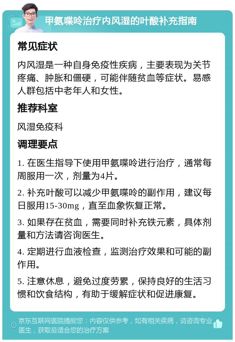 甲氨喋呤治疗内风湿的叶酸补充指南 常见症状 内风湿是一种自身免疫性疾病，主要表现为关节疼痛、肿胀和僵硬，可能伴随贫血等症状。易感人群包括中老年人和女性。 推荐科室 风湿免疫科 调理要点 1. 在医生指导下使用甲氨喋呤进行治疗，通常每周服用一次，剂量为4片。 2. 补充叶酸可以减少甲氨喋呤的副作用，建议每日服用15-30mg，直至血象恢复正常。 3. 如果存在贫血，需要同时补充铁元素，具体剂量和方法请咨询医生。 4. 定期进行血液检查，监测治疗效果和可能的副作用。 5. 注意休息，避免过度劳累，保持良好的生活习惯和饮食结构，有助于缓解症状和促进康复。