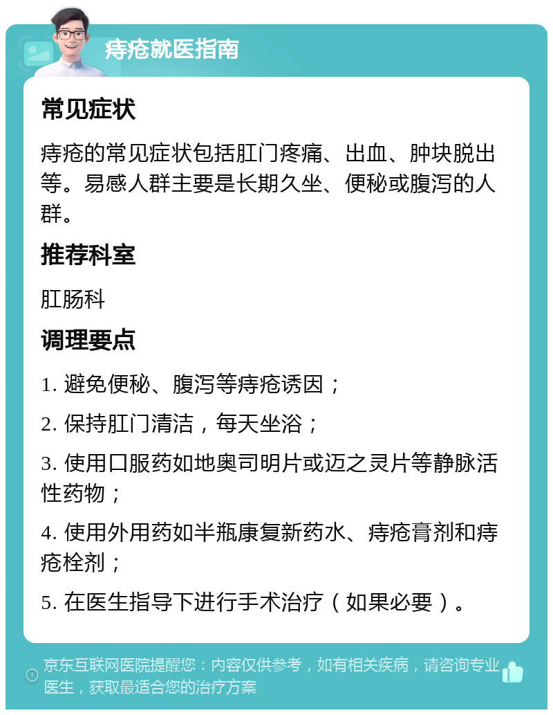 痔疮就医指南 常见症状 痔疮的常见症状包括肛门疼痛、出血、肿块脱出等。易感人群主要是长期久坐、便秘或腹泻的人群。 推荐科室 肛肠科 调理要点 1. 避免便秘、腹泻等痔疮诱因； 2. 保持肛门清洁，每天坐浴； 3. 使用口服药如地奥司明片或迈之灵片等静脉活性药物； 4. 使用外用药如半瓶康复新药水、痔疮膏剂和痔疮栓剂； 5. 在医生指导下进行手术治疗（如果必要）。