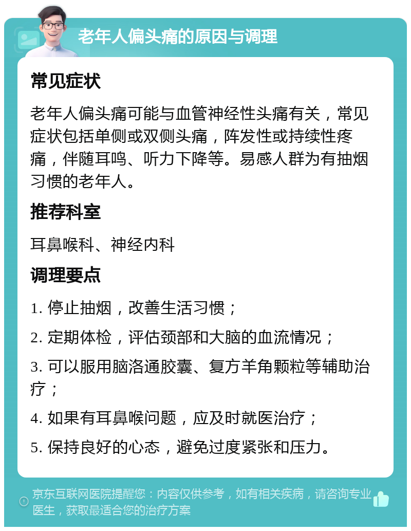 老年人偏头痛的原因与调理 常见症状 老年人偏头痛可能与血管神经性头痛有关，常见症状包括单侧或双侧头痛，阵发性或持续性疼痛，伴随耳鸣、听力下降等。易感人群为有抽烟习惯的老年人。 推荐科室 耳鼻喉科、神经内科 调理要点 1. 停止抽烟，改善生活习惯； 2. 定期体检，评估颈部和大脑的血流情况； 3. 可以服用脑洛通胶囊、复方羊角颗粒等辅助治疗； 4. 如果有耳鼻喉问题，应及时就医治疗； 5. 保持良好的心态，避免过度紧张和压力。