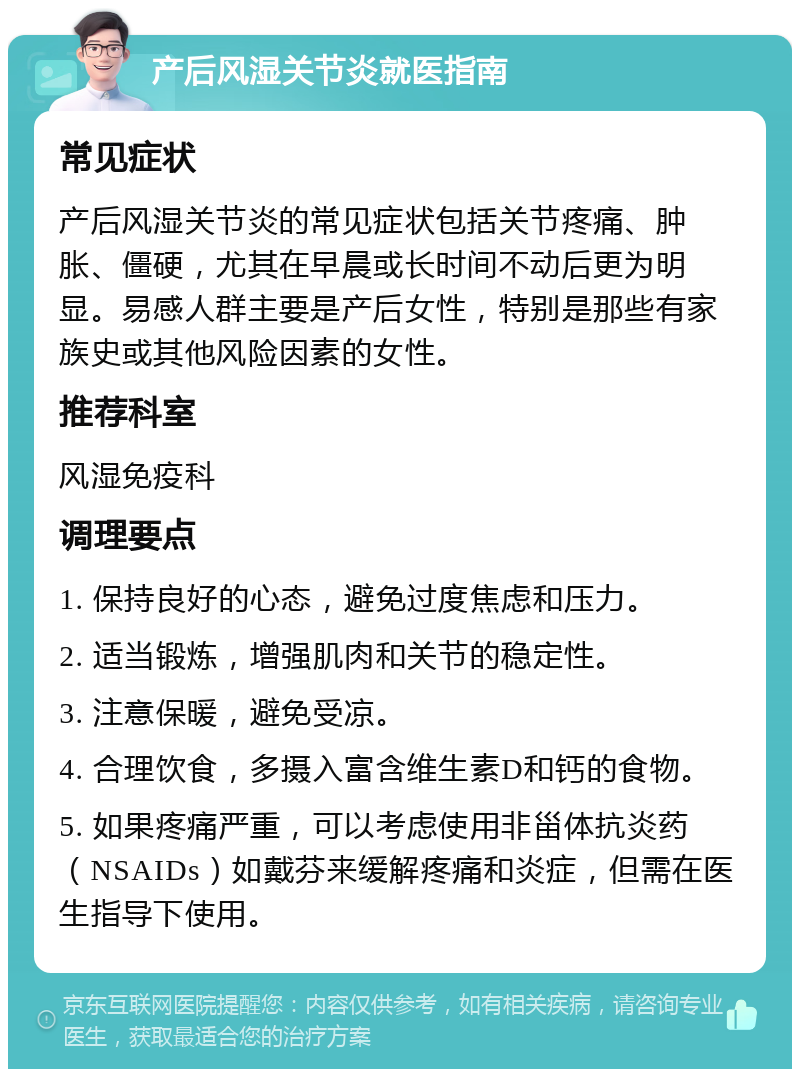 产后风湿关节炎就医指南 常见症状 产后风湿关节炎的常见症状包括关节疼痛、肿胀、僵硬，尤其在早晨或长时间不动后更为明显。易感人群主要是产后女性，特别是那些有家族史或其他风险因素的女性。 推荐科室 风湿免疫科 调理要点 1. 保持良好的心态，避免过度焦虑和压力。 2. 适当锻炼，增强肌肉和关节的稳定性。 3. 注意保暖，避免受凉。 4. 合理饮食，多摄入富含维生素D和钙的食物。 5. 如果疼痛严重，可以考虑使用非甾体抗炎药（NSAIDs）如戴芬来缓解疼痛和炎症，但需在医生指导下使用。