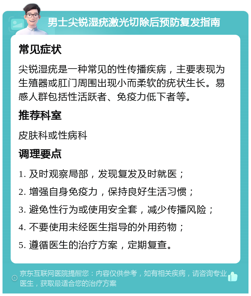 男士尖锐湿疣激光切除后预防复发指南 常见症状 尖锐湿疣是一种常见的性传播疾病，主要表现为生殖器或肛门周围出现小而柔软的疣状生长。易感人群包括性活跃者、免疫力低下者等。 推荐科室 皮肤科或性病科 调理要点 1. 及时观察局部，发现复发及时就医； 2. 增强自身免疫力，保持良好生活习惯； 3. 避免性行为或使用安全套，减少传播风险； 4. 不要使用未经医生指导的外用药物； 5. 遵循医生的治疗方案，定期复查。