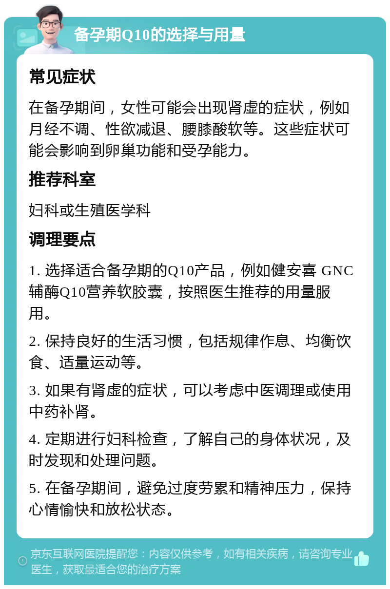 备孕期Q10的选择与用量 常见症状 在备孕期间，女性可能会出现肾虚的症状，例如月经不调、性欲减退、腰膝酸软等。这些症状可能会影响到卵巢功能和受孕能力。 推荐科室 妇科或生殖医学科 调理要点 1. 选择适合备孕期的Q10产品，例如健安喜 GNC 辅酶Q10营养软胶囊，按照医生推荐的用量服用。 2. 保持良好的生活习惯，包括规律作息、均衡饮食、适量运动等。 3. 如果有肾虚的症状，可以考虑中医调理或使用中药补肾。 4. 定期进行妇科检查，了解自己的身体状况，及时发现和处理问题。 5. 在备孕期间，避免过度劳累和精神压力，保持心情愉快和放松状态。