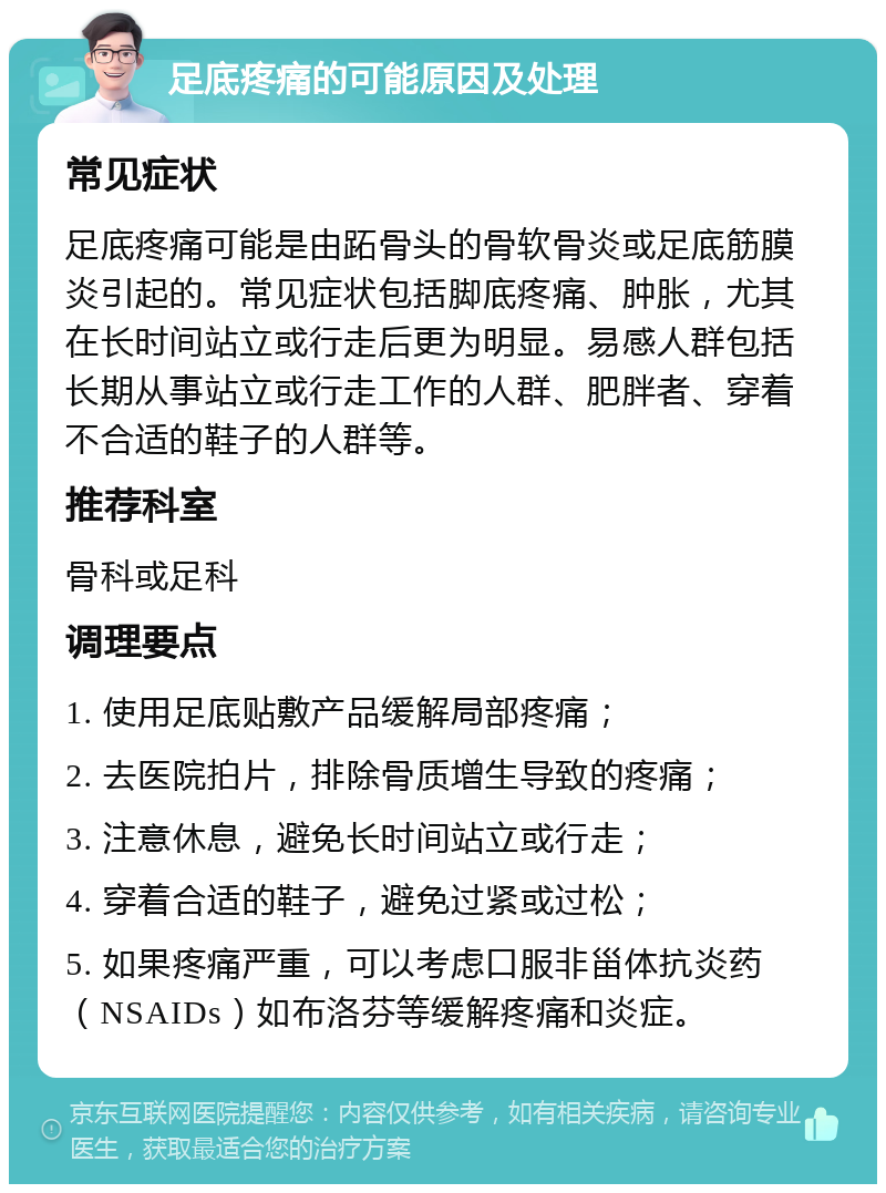 足底疼痛的可能原因及处理 常见症状 足底疼痛可能是由跖骨头的骨软骨炎或足底筋膜炎引起的。常见症状包括脚底疼痛、肿胀，尤其在长时间站立或行走后更为明显。易感人群包括长期从事站立或行走工作的人群、肥胖者、穿着不合适的鞋子的人群等。 推荐科室 骨科或足科 调理要点 1. 使用足底贴敷产品缓解局部疼痛； 2. 去医院拍片，排除骨质增生导致的疼痛； 3. 注意休息，避免长时间站立或行走； 4. 穿着合适的鞋子，避免过紧或过松； 5. 如果疼痛严重，可以考虑口服非甾体抗炎药（NSAIDs）如布洛芬等缓解疼痛和炎症。