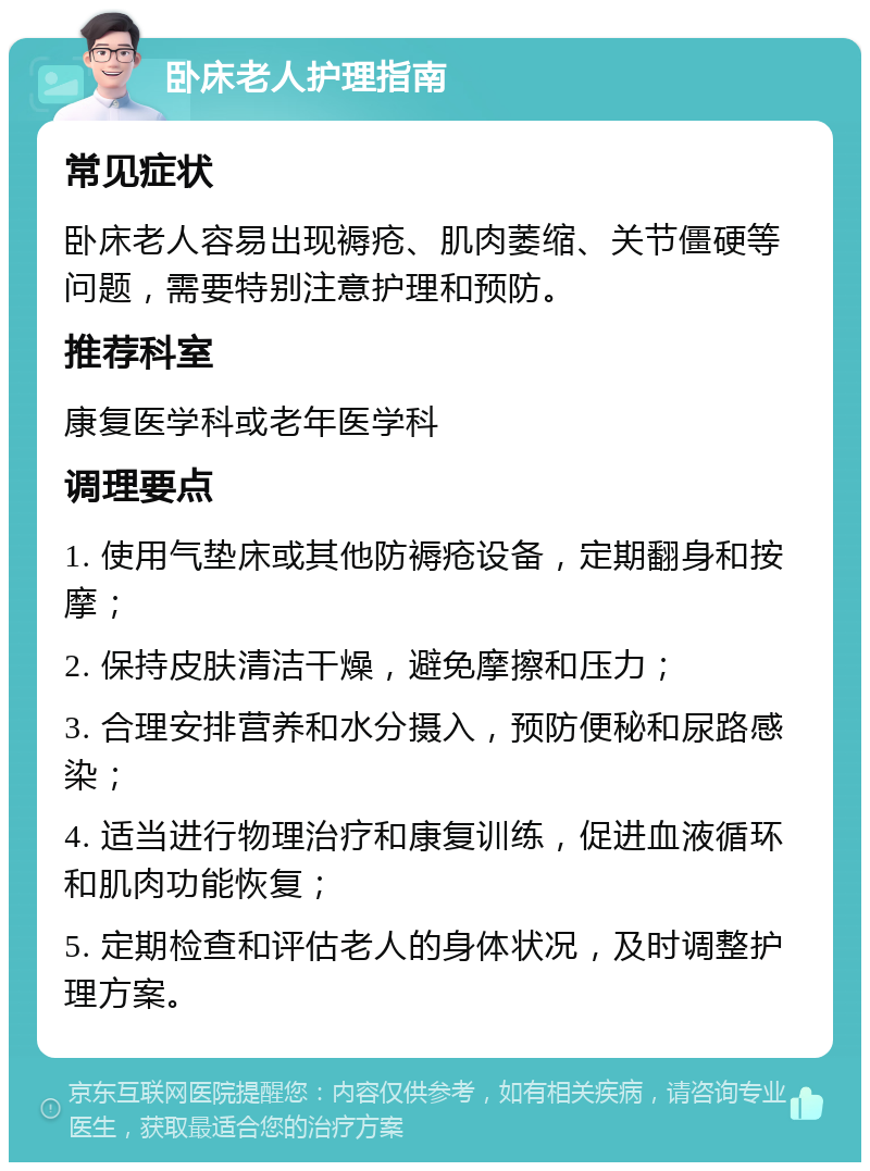 卧床老人护理指南 常见症状 卧床老人容易出现褥疮、肌肉萎缩、关节僵硬等问题，需要特别注意护理和预防。 推荐科室 康复医学科或老年医学科 调理要点 1. 使用气垫床或其他防褥疮设备，定期翻身和按摩； 2. 保持皮肤清洁干燥，避免摩擦和压力； 3. 合理安排营养和水分摄入，预防便秘和尿路感染； 4. 适当进行物理治疗和康复训练，促进血液循环和肌肉功能恢复； 5. 定期检查和评估老人的身体状况，及时调整护理方案。