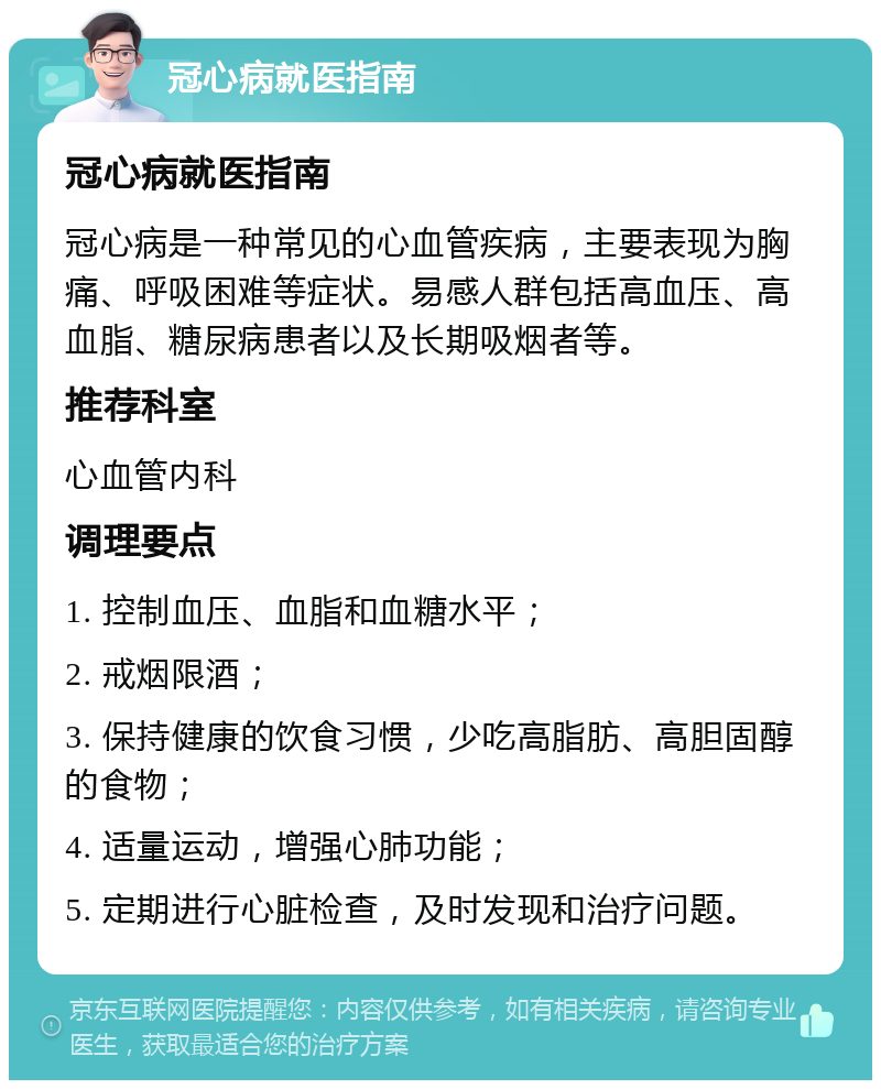 冠心病就医指南 冠心病就医指南 冠心病是一种常见的心血管疾病，主要表现为胸痛、呼吸困难等症状。易感人群包括高血压、高血脂、糖尿病患者以及长期吸烟者等。 推荐科室 心血管内科 调理要点 1. 控制血压、血脂和血糖水平； 2. 戒烟限酒； 3. 保持健康的饮食习惯，少吃高脂肪、高胆固醇的食物； 4. 适量运动，增强心肺功能； 5. 定期进行心脏检查，及时发现和治疗问题。