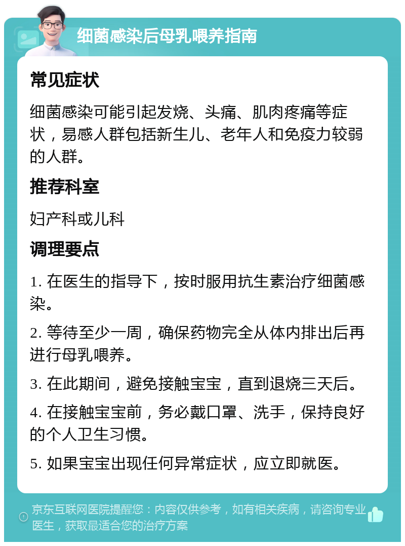 细菌感染后母乳喂养指南 常见症状 细菌感染可能引起发烧、头痛、肌肉疼痛等症状，易感人群包括新生儿、老年人和免疫力较弱的人群。 推荐科室 妇产科或儿科 调理要点 1. 在医生的指导下，按时服用抗生素治疗细菌感染。 2. 等待至少一周，确保药物完全从体内排出后再进行母乳喂养。 3. 在此期间，避免接触宝宝，直到退烧三天后。 4. 在接触宝宝前，务必戴口罩、洗手，保持良好的个人卫生习惯。 5. 如果宝宝出现任何异常症状，应立即就医。