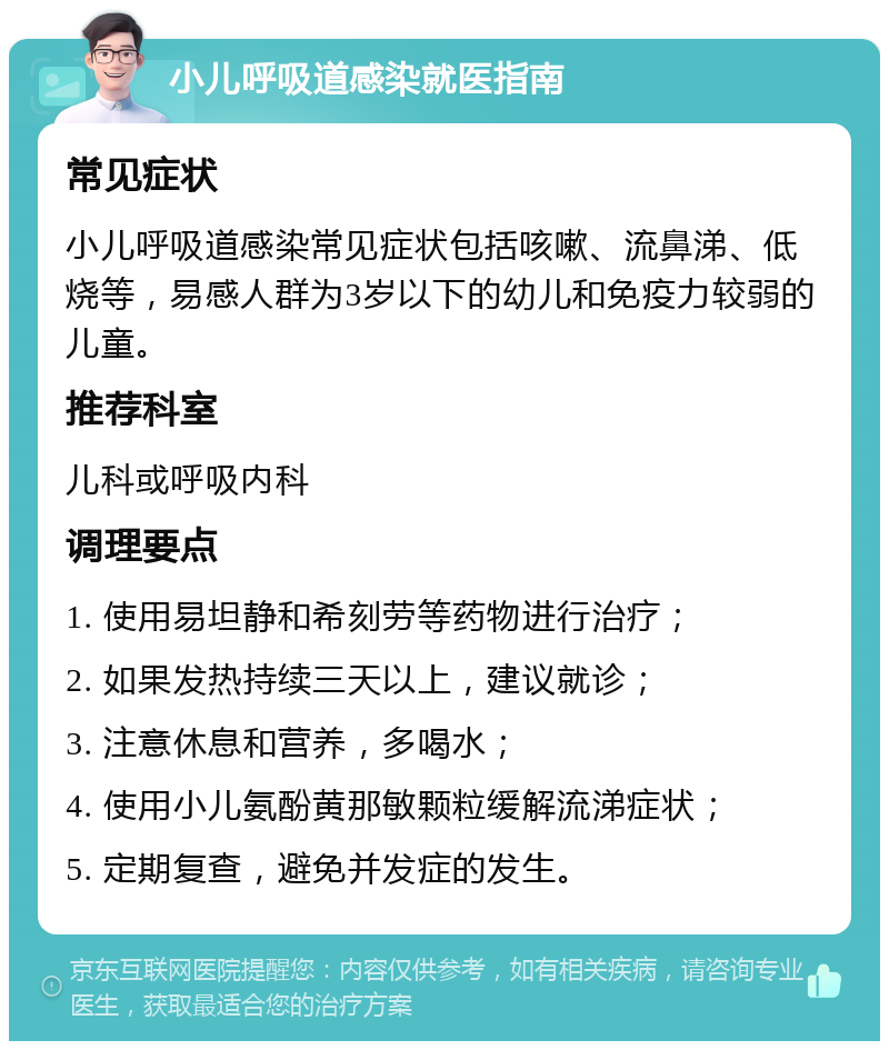 小儿呼吸道感染就医指南 常见症状 小儿呼吸道感染常见症状包括咳嗽、流鼻涕、低烧等，易感人群为3岁以下的幼儿和免疫力较弱的儿童。 推荐科室 儿科或呼吸内科 调理要点 1. 使用易坦静和希刻劳等药物进行治疗； 2. 如果发热持续三天以上，建议就诊； 3. 注意休息和营养，多喝水； 4. 使用小儿氨酚黄那敏颗粒缓解流涕症状； 5. 定期复查，避免并发症的发生。