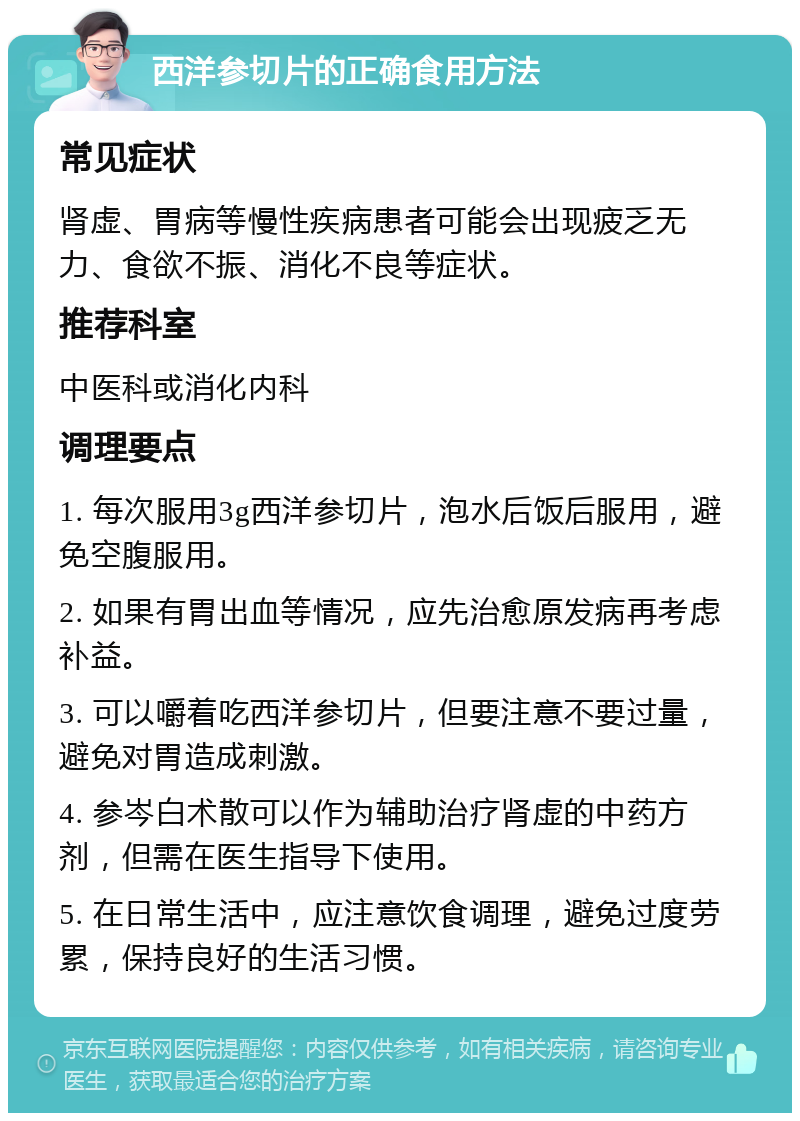 西洋参切片的正确食用方法 常见症状 肾虚、胃病等慢性疾病患者可能会出现疲乏无力、食欲不振、消化不良等症状。 推荐科室 中医科或消化内科 调理要点 1. 每次服用3g西洋参切片，泡水后饭后服用，避免空腹服用。 2. 如果有胃出血等情况，应先治愈原发病再考虑补益。 3. 可以嚼着吃西洋参切片，但要注意不要过量，避免对胃造成刺激。 4. 参岑白术散可以作为辅助治疗肾虚的中药方剂，但需在医生指导下使用。 5. 在日常生活中，应注意饮食调理，避免过度劳累，保持良好的生活习惯。