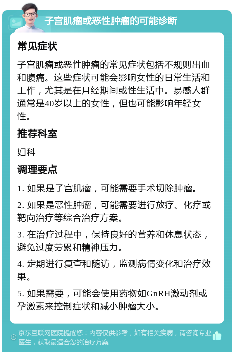 子宫肌瘤或恶性肿瘤的可能诊断 常见症状 子宫肌瘤或恶性肿瘤的常见症状包括不规则出血和腹痛。这些症状可能会影响女性的日常生活和工作，尤其是在月经期间或性生活中。易感人群通常是40岁以上的女性，但也可能影响年轻女性。 推荐科室 妇科 调理要点 1. 如果是子宫肌瘤，可能需要手术切除肿瘤。 2. 如果是恶性肿瘤，可能需要进行放疗、化疗或靶向治疗等综合治疗方案。 3. 在治疗过程中，保持良好的营养和休息状态，避免过度劳累和精神压力。 4. 定期进行复查和随访，监测病情变化和治疗效果。 5. 如果需要，可能会使用药物如GnRH激动剂或孕激素来控制症状和减小肿瘤大小。