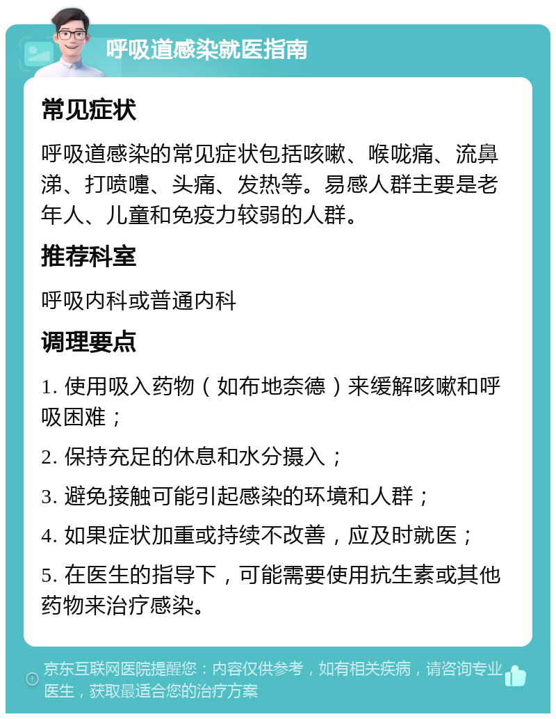 呼吸道感染就医指南 常见症状 呼吸道感染的常见症状包括咳嗽、喉咙痛、流鼻涕、打喷嚏、头痛、发热等。易感人群主要是老年人、儿童和免疫力较弱的人群。 推荐科室 呼吸内科或普通内科 调理要点 1. 使用吸入药物（如布地奈德）来缓解咳嗽和呼吸困难； 2. 保持充足的休息和水分摄入； 3. 避免接触可能引起感染的环境和人群； 4. 如果症状加重或持续不改善，应及时就医； 5. 在医生的指导下，可能需要使用抗生素或其他药物来治疗感染。