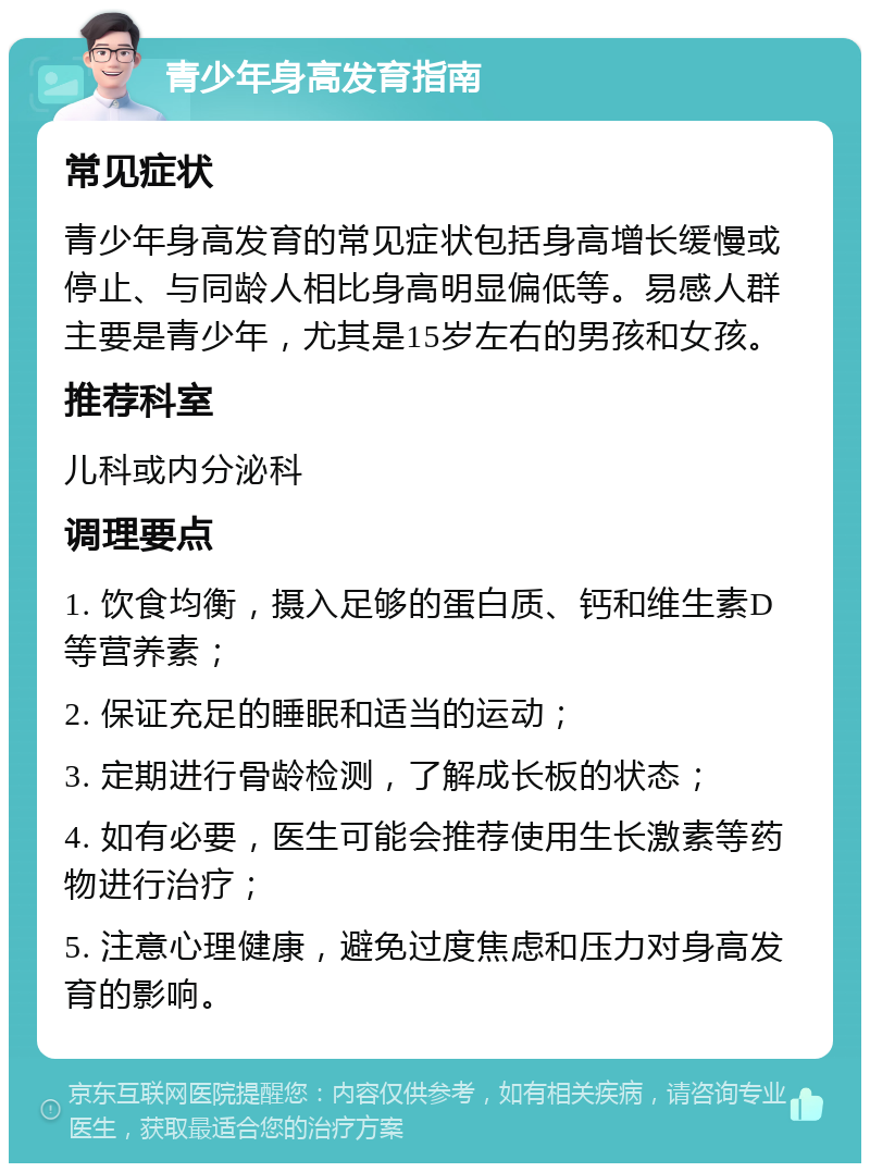 青少年身高发育指南 常见症状 青少年身高发育的常见症状包括身高增长缓慢或停止、与同龄人相比身高明显偏低等。易感人群主要是青少年，尤其是15岁左右的男孩和女孩。 推荐科室 儿科或内分泌科 调理要点 1. 饮食均衡，摄入足够的蛋白质、钙和维生素D等营养素； 2. 保证充足的睡眠和适当的运动； 3. 定期进行骨龄检测，了解成长板的状态； 4. 如有必要，医生可能会推荐使用生长激素等药物进行治疗； 5. 注意心理健康，避免过度焦虑和压力对身高发育的影响。