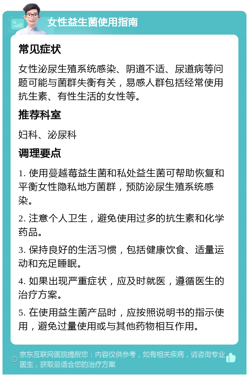 女性益生菌使用指南 常见症状 女性泌尿生殖系统感染、阴道不适、尿道病等问题可能与菌群失衡有关，易感人群包括经常使用抗生素、有性生活的女性等。 推荐科室 妇科、泌尿科 调理要点 1. 使用蔓越莓益生菌和私处益生菌可帮助恢复和平衡女性隐私地方菌群，预防泌尿生殖系统感染。 2. 注意个人卫生，避免使用过多的抗生素和化学药品。 3. 保持良好的生活习惯，包括健康饮食、适量运动和充足睡眠。 4. 如果出现严重症状，应及时就医，遵循医生的治疗方案。 5. 在使用益生菌产品时，应按照说明书的指示使用，避免过量使用或与其他药物相互作用。