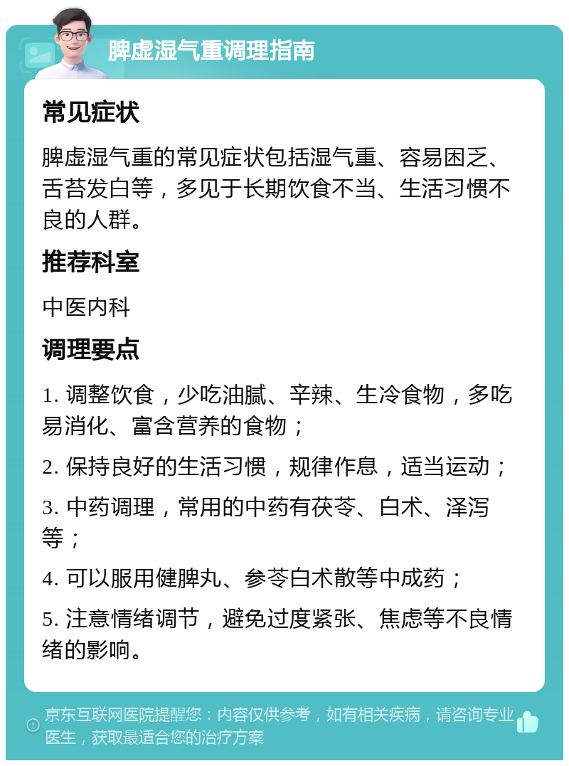 脾虚湿气重调理指南 常见症状 脾虚湿气重的常见症状包括湿气重、容易困乏、舌苔发白等，多见于长期饮食不当、生活习惯不良的人群。 推荐科室 中医内科 调理要点 1. 调整饮食，少吃油腻、辛辣、生冷食物，多吃易消化、富含营养的食物； 2. 保持良好的生活习惯，规律作息，适当运动； 3. 中药调理，常用的中药有茯苓、白术、泽泻等； 4. 可以服用健脾丸、参苓白术散等中成药； 5. 注意情绪调节，避免过度紧张、焦虑等不良情绪的影响。