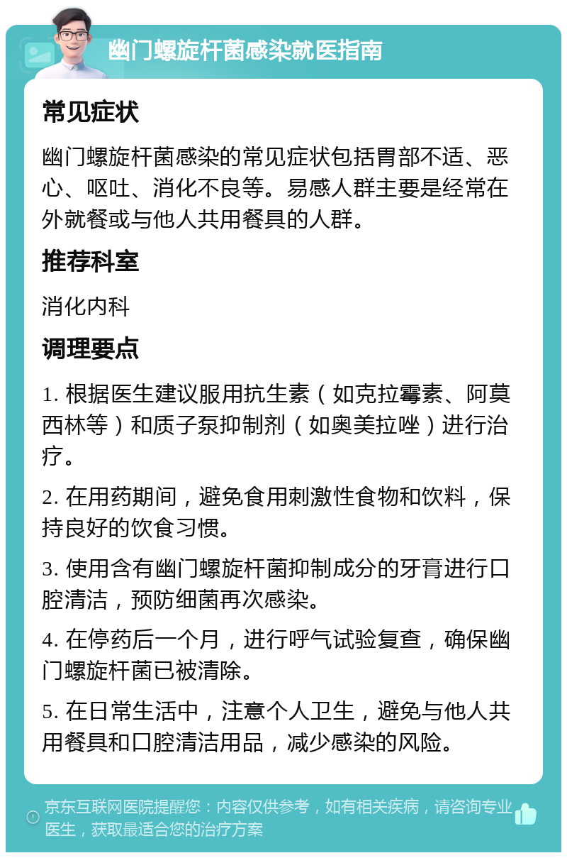 幽门螺旋杆菌感染就医指南 常见症状 幽门螺旋杆菌感染的常见症状包括胃部不适、恶心、呕吐、消化不良等。易感人群主要是经常在外就餐或与他人共用餐具的人群。 推荐科室 消化内科 调理要点 1. 根据医生建议服用抗生素（如克拉霉素、阿莫西林等）和质子泵抑制剂（如奥美拉唑）进行治疗。 2. 在用药期间，避免食用刺激性食物和饮料，保持良好的饮食习惯。 3. 使用含有幽门螺旋杆菌抑制成分的牙膏进行口腔清洁，预防细菌再次感染。 4. 在停药后一个月，进行呼气试验复查，确保幽门螺旋杆菌已被清除。 5. 在日常生活中，注意个人卫生，避免与他人共用餐具和口腔清洁用品，减少感染的风险。