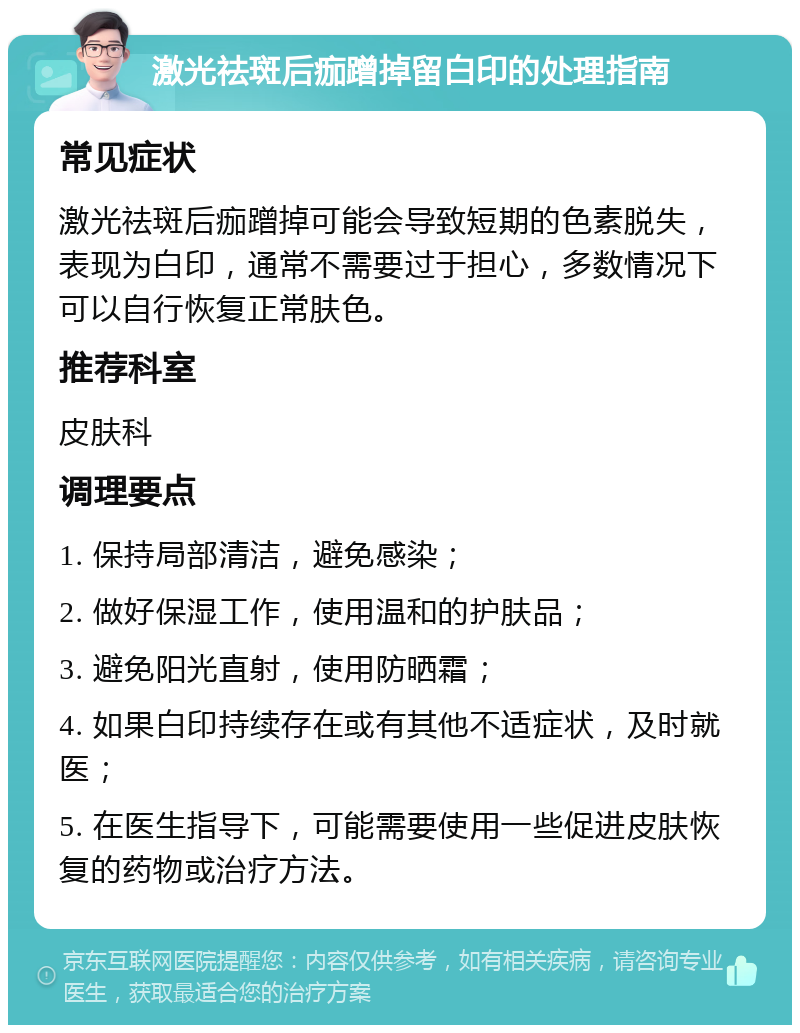 激光祛斑后痂蹭掉留白印的处理指南 常见症状 激光祛斑后痂蹭掉可能会导致短期的色素脱失，表现为白印，通常不需要过于担心，多数情况下可以自行恢复正常肤色。 推荐科室 皮肤科 调理要点 1. 保持局部清洁，避免感染； 2. 做好保湿工作，使用温和的护肤品； 3. 避免阳光直射，使用防晒霜； 4. 如果白印持续存在或有其他不适症状，及时就医； 5. 在医生指导下，可能需要使用一些促进皮肤恢复的药物或治疗方法。