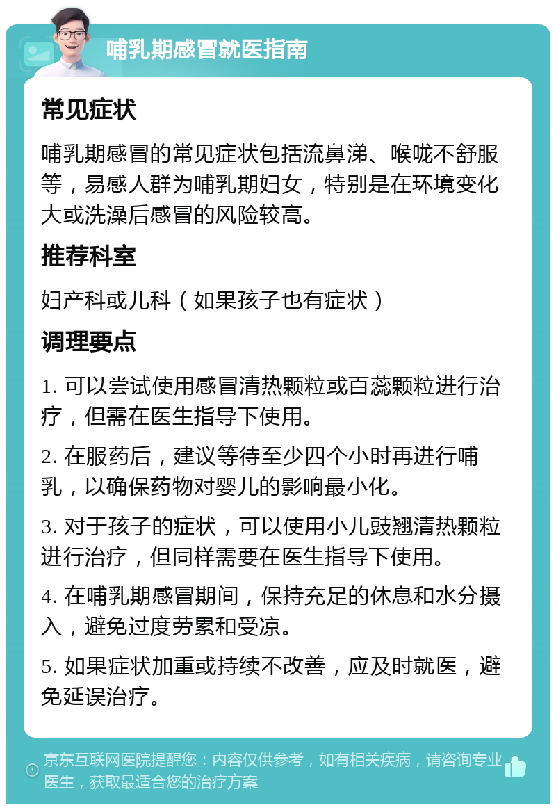 哺乳期感冒就医指南 常见症状 哺乳期感冒的常见症状包括流鼻涕、喉咙不舒服等，易感人群为哺乳期妇女，特别是在环境变化大或洗澡后感冒的风险较高。 推荐科室 妇产科或儿科（如果孩子也有症状） 调理要点 1. 可以尝试使用感冒清热颗粒或百蕊颗粒进行治疗，但需在医生指导下使用。 2. 在服药后，建议等待至少四个小时再进行哺乳，以确保药物对婴儿的影响最小化。 3. 对于孩子的症状，可以使用小儿豉翘清热颗粒进行治疗，但同样需要在医生指导下使用。 4. 在哺乳期感冒期间，保持充足的休息和水分摄入，避免过度劳累和受凉。 5. 如果症状加重或持续不改善，应及时就医，避免延误治疗。