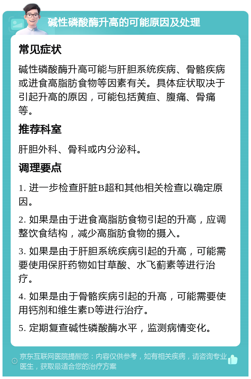 碱性磷酸酶升高的可能原因及处理 常见症状 碱性磷酸酶升高可能与肝胆系统疾病、骨骼疾病或进食高脂肪食物等因素有关。具体症状取决于引起升高的原因，可能包括黄疸、腹痛、骨痛等。 推荐科室 肝胆外科、骨科或内分泌科。 调理要点 1. 进一步检查肝脏B超和其他相关检查以确定原因。 2. 如果是由于进食高脂肪食物引起的升高，应调整饮食结构，减少高脂肪食物的摄入。 3. 如果是由于肝胆系统疾病引起的升高，可能需要使用保肝药物如甘草酸、水飞蓟素等进行治疗。 4. 如果是由于骨骼疾病引起的升高，可能需要使用钙剂和维生素D等进行治疗。 5. 定期复查碱性磷酸酶水平，监测病情变化。