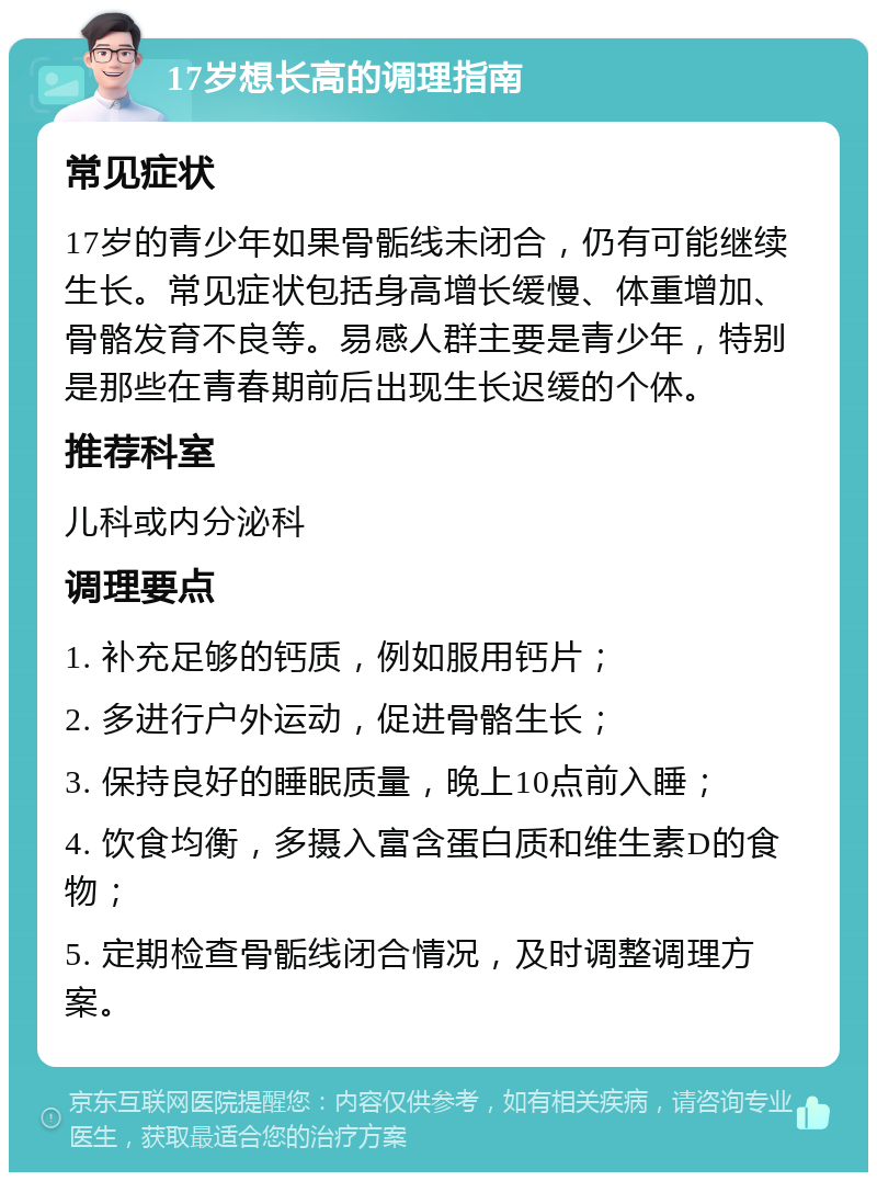 17岁想长高的调理指南 常见症状 17岁的青少年如果骨骺线未闭合，仍有可能继续生长。常见症状包括身高增长缓慢、体重增加、骨骼发育不良等。易感人群主要是青少年，特别是那些在青春期前后出现生长迟缓的个体。 推荐科室 儿科或内分泌科 调理要点 1. 补充足够的钙质，例如服用钙片； 2. 多进行户外运动，促进骨骼生长； 3. 保持良好的睡眠质量，晚上10点前入睡； 4. 饮食均衡，多摄入富含蛋白质和维生素D的食物； 5. 定期检查骨骺线闭合情况，及时调整调理方案。