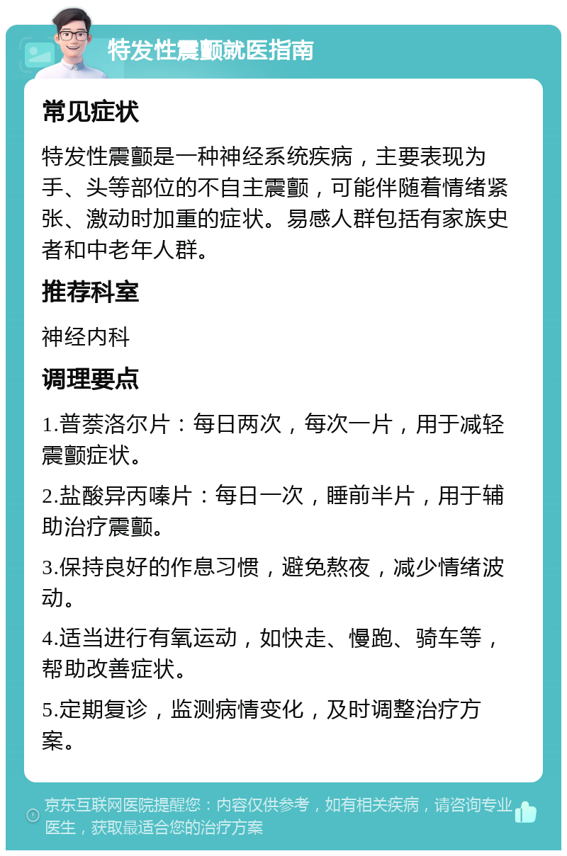 特发性震颤就医指南 常见症状 特发性震颤是一种神经系统疾病，主要表现为手、头等部位的不自主震颤，可能伴随着情绪紧张、激动时加重的症状。易感人群包括有家族史者和中老年人群。 推荐科室 神经内科 调理要点 1.普萘洛尔片：每日两次，每次一片，用于减轻震颤症状。 2.盐酸异丙嗪片：每日一次，睡前半片，用于辅助治疗震颤。 3.保持良好的作息习惯，避免熬夜，减少情绪波动。 4.适当进行有氧运动，如快走、慢跑、骑车等，帮助改善症状。 5.定期复诊，监测病情变化，及时调整治疗方案。