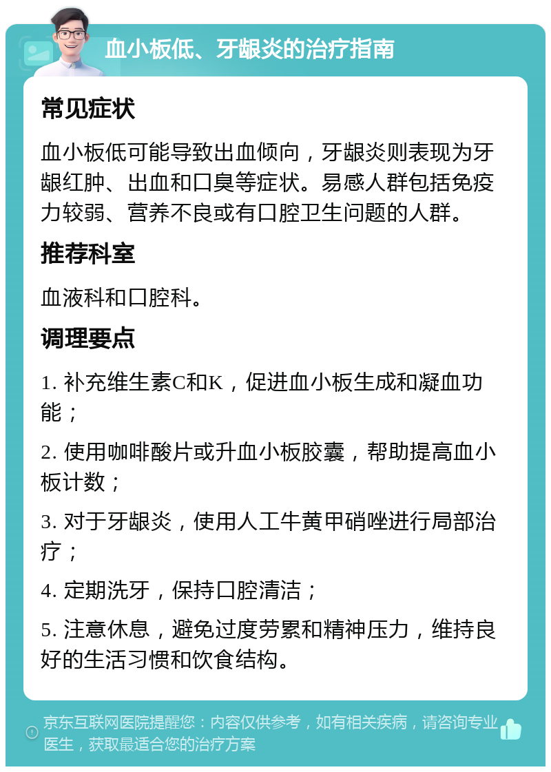 血小板低、牙龈炎的治疗指南 常见症状 血小板低可能导致出血倾向，牙龈炎则表现为牙龈红肿、出血和口臭等症状。易感人群包括免疫力较弱、营养不良或有口腔卫生问题的人群。 推荐科室 血液科和口腔科。 调理要点 1. 补充维生素C和K，促进血小板生成和凝血功能； 2. 使用咖啡酸片或升血小板胶囊，帮助提高血小板计数； 3. 对于牙龈炎，使用人工牛黄甲硝唑进行局部治疗； 4. 定期洗牙，保持口腔清洁； 5. 注意休息，避免过度劳累和精神压力，维持良好的生活习惯和饮食结构。