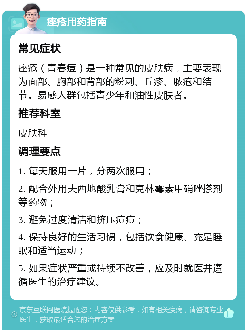 痤疮用药指南 常见症状 痤疮（青春痘）是一种常见的皮肤病，主要表现为面部、胸部和背部的粉刺、丘疹、脓疱和结节。易感人群包括青少年和油性皮肤者。 推荐科室 皮肤科 调理要点 1. 每天服用一片，分两次服用； 2. 配合外用夫西地酸乳膏和克林霉素甲硝唑搽剂等药物； 3. 避免过度清洁和挤压痘痘； 4. 保持良好的生活习惯，包括饮食健康、充足睡眠和适当运动； 5. 如果症状严重或持续不改善，应及时就医并遵循医生的治疗建议。