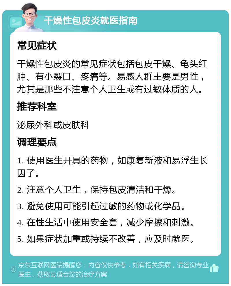 干燥性包皮炎就医指南 常见症状 干燥性包皮炎的常见症状包括包皮干燥、龟头红肿、有小裂口、疼痛等。易感人群主要是男性，尤其是那些不注意个人卫生或有过敏体质的人。 推荐科室 泌尿外科或皮肤科 调理要点 1. 使用医生开具的药物，如康复新液和易浮生长因子。 2. 注意个人卫生，保持包皮清洁和干燥。 3. 避免使用可能引起过敏的药物或化学品。 4. 在性生活中使用安全套，减少摩擦和刺激。 5. 如果症状加重或持续不改善，应及时就医。