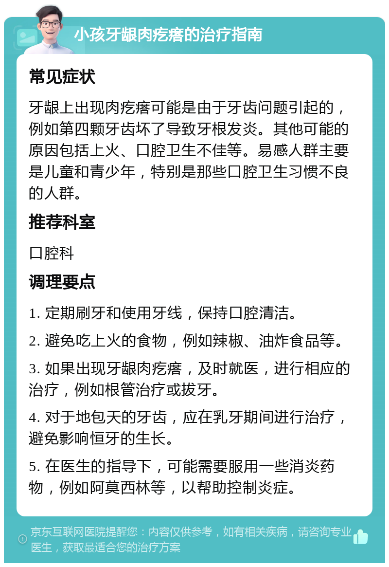 小孩牙龈肉疙瘩的治疗指南 常见症状 牙龈上出现肉疙瘩可能是由于牙齿问题引起的，例如第四颗牙齿坏了导致牙根发炎。其他可能的原因包括上火、口腔卫生不佳等。易感人群主要是儿童和青少年，特别是那些口腔卫生习惯不良的人群。 推荐科室 口腔科 调理要点 1. 定期刷牙和使用牙线，保持口腔清洁。 2. 避免吃上火的食物，例如辣椒、油炸食品等。 3. 如果出现牙龈肉疙瘩，及时就医，进行相应的治疗，例如根管治疗或拔牙。 4. 对于地包天的牙齿，应在乳牙期间进行治疗，避免影响恒牙的生长。 5. 在医生的指导下，可能需要服用一些消炎药物，例如阿莫西林等，以帮助控制炎症。