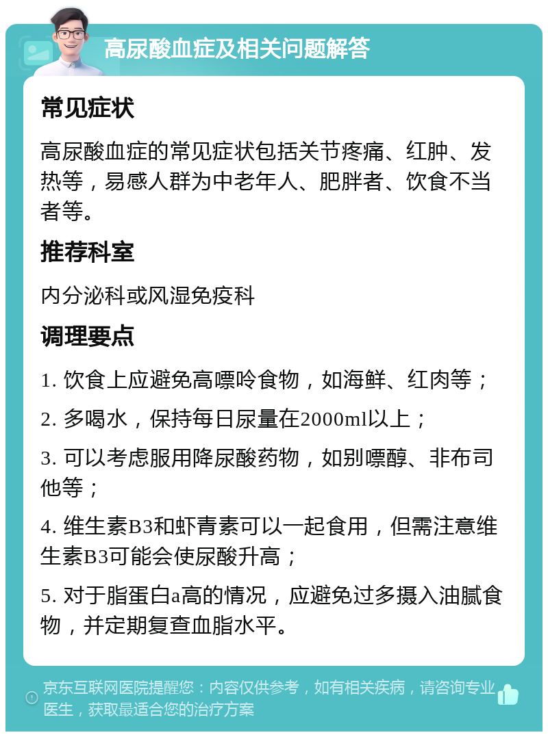 高尿酸血症及相关问题解答 常见症状 高尿酸血症的常见症状包括关节疼痛、红肿、发热等，易感人群为中老年人、肥胖者、饮食不当者等。 推荐科室 内分泌科或风湿免疫科 调理要点 1. 饮食上应避免高嘌呤食物，如海鲜、红肉等； 2. 多喝水，保持每日尿量在2000ml以上； 3. 可以考虑服用降尿酸药物，如别嘌醇、非布司他等； 4. 维生素B3和虾青素可以一起食用，但需注意维生素B3可能会使尿酸升高； 5. 对于脂蛋白a高的情况，应避免过多摄入油腻食物，并定期复查血脂水平。